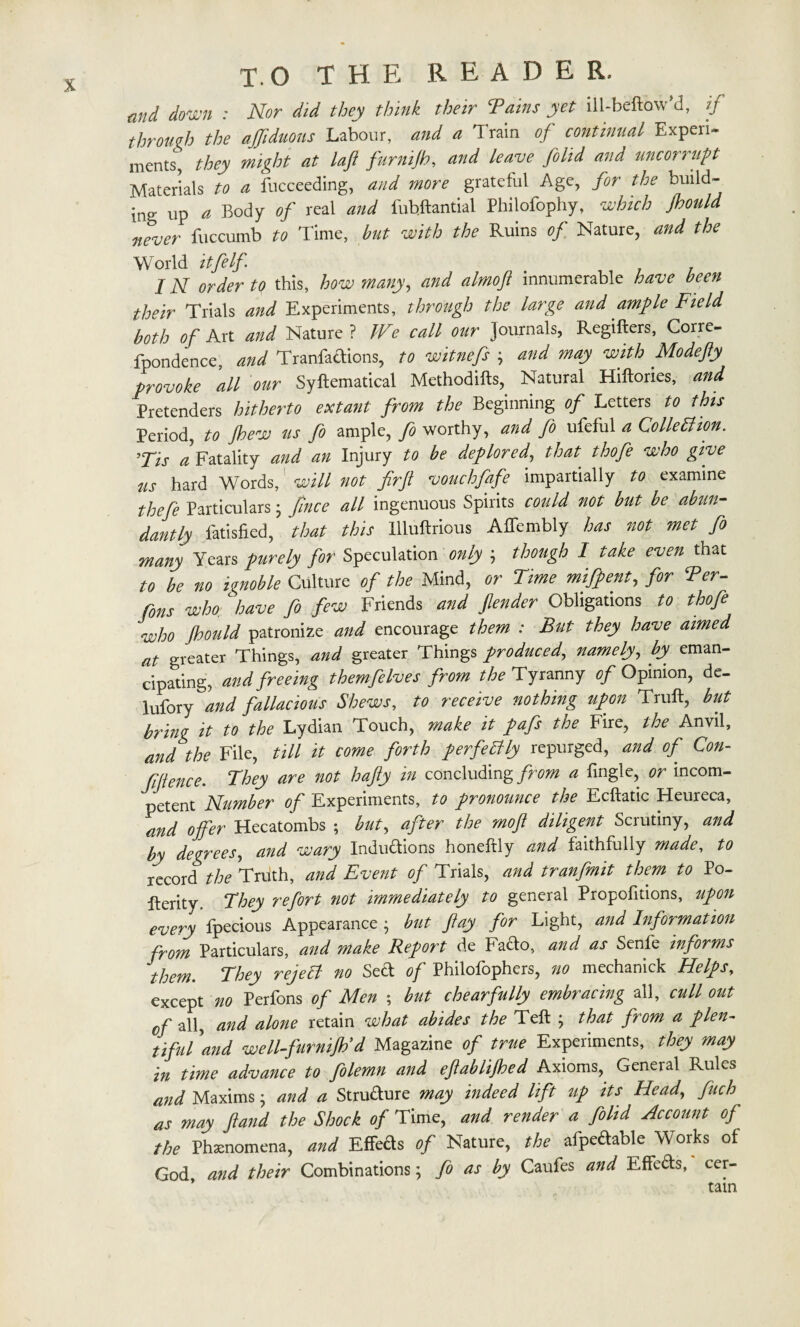 mid down : Nor did they think their Tains yet ill-beftow'd, if through the affiduous Labour, and a Train of continual Experi¬ ments, they might at laft furnijh, and leave folld and unc or nipt Materials to a fucceeding, and more grateful Age, for the build- *ng Up a Body of real and fubflantial Philofophy, which Jhould never fuccumb to Time, but with the Ruins of Nature, and the World itfelf IN order to this, how many, and almofl innumerable have been their Trials and Experiments, through the large and ample Field both of Art and Nature ? We call our Journals, Regifters, Corre- fpondence, and Tranfadions, to witnefs j and may with Modefty provoke all our Syftematical Methodifts, Natural Hiltories, and Pretenders hitherto extant from the Beginning of Letters to this Period, to jhew us fo ample, fo worthy, and fo ufeful a Colletfion. 7Tis a Fatality and an Injury to be deplored, that thofe who give us hard Words, will not firfl vouchfafe impartially to examine thefe Particulars • fince all ingenuous Spirits could not but be abun¬ dantly fatisfied, that this llluftrious Affembly has not met fo many Years purely for Speculation only ; though I take even that to be no ignoble Culture of the Mind, or Time mlfpent, for Ter- Cons who have fo few Friends and fender Obligations to thofe who Jhould patronize and encourage them : But they have aimed at greater Things, and greater Things produced, namely, by eman¬ cipating, and freeing themfeIves from the Tyranny of Opinion, de- lufory and fallacious Shews, to receive nothing upon Trull, but bring it to the Lydian Touch, make it pafs the Fire, the Anvil, and the File, till it come forth perfectly repurged, and of Con¬ fluence. They are not hafly in concluding from a fingle, or incom¬ petent Number of Experiments, to pronounce the Ecllatic Heureca, and offer Hecatombs ; but, after the moft diligent Scrutiny, and by degrees, and wary Inductions honeftly and faithfully made, to record the Truth, and Event of Trials, and tranfmit them to Po- fterity. They refort not immediately to general Proportions, upon every fpecious Appearance$ but flay for Light, and Information from Particulars, and make Report de Fado, and as Senfe informs them They rejelf no Sed of Philofophers, no mechanick Helps, except no Perfons of Men ; but chearfully embracing all, cull out 0f all, and alone retain what abides the Tell ; that from a plen¬ tiful 'and well-furnijh'd Magazine of true Experiments, they may in time advance to folemn and eftablijhed Axioms, General Rules and Maxims; and a Strudure may indeed lift up its Head, fuch as may ftand the Shock of Time, and render a folid Account of the Phenomena, and Effeds of Nature, the afpedable Works ol God, and their Combinations; fo as by Caufes and Effeds, cer-