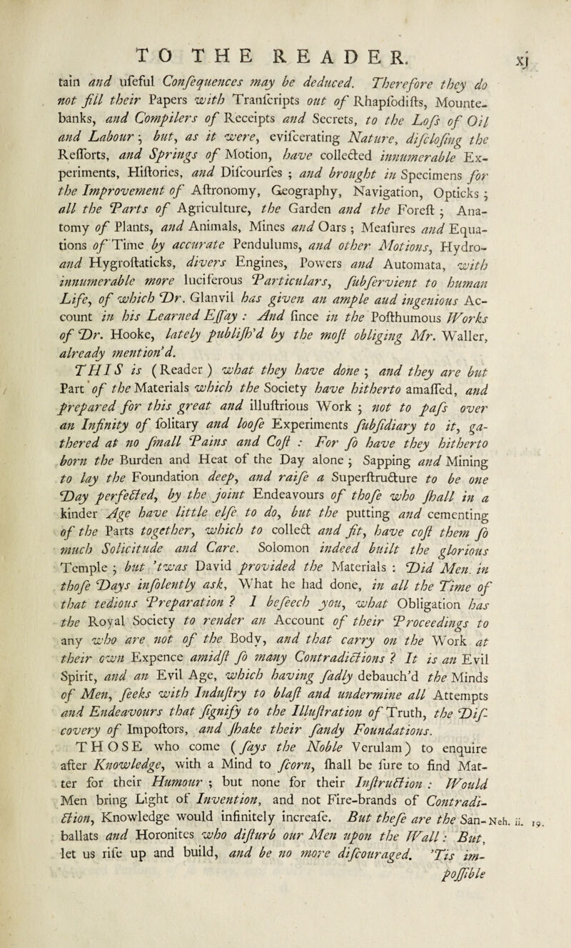 tain and ufeful Confequences may be deduced. Therefore they do not fill their Papers with Tranfcripts out of Rhapfodifts, Mounte¬ banks, and Compilers of Receipts and Secrets, to the Lofs of Oil and Labour ^ but, as it were, evifcerating Nature, difclofing the RefTorts, and Springs of Motion, have collected innumerable Ex¬ periments, Hiftories, and Difcourfes ; and brought in Specimens for the Improvement of Aftronomy, Geography, Navigation, Opticks ; all the Tarts of Agriculture, the Garden and the Foreft * Ana¬ tomy of Plants, and Animals, Mines and Oars ; Meafures and Equa¬ tions 0/ Time by accurate Pendulums, and other Motions, Hydro- and Hygroftaticks, divers Engines, Powers and Automata, with innumerable more luciferous T articular s, fubfervient to human Life, of which Dr. Glanvil has given an ample aud ingenious Ac¬ count in his Learned Ejfay : And fince in the Pofthumous Works of Dr. Hooke, lately publijh'd by the moft obliging Mr. Waller, already mention d. THIS is (Reader) what they have done ; and they are but Part of the Materials which the $ociety have hitherto amafled, and prepared for this great and illuftrious Work ; not to pafs over an Infinity of folitary and loofe Experiments fubfidiary to it, ga¬ thered at no fmall Tains and Cofi : For fo have they hitherto born the Burden and Heat of the Day alone • Sapping and Mining to lay the Foundation deep^ and raife a Superftru&ure to be one Day perfected, by the joint Endeavours of thofe who /ball in a kinder Age have little elfe to do, but the putting and cementing of the Parts together, which to colled and fit, have cofi them fo much Solicitude and Care. Solomon indeed built the glorious Temple ; but ’twas David provided the Materials : Did Men. in thofe Days infolently ask, What he had done, in all the Time of that tedious Trepanation ? 1 befeech you, what Obligation has the Royal Society to render an Account of their Troceedings to any who are not of the Body, and that carry on the Work at their own Expence amidfl fo many ContradiHions ? It is an Evil Spirit, and an Evil Age, which having fadly debauch’d the Minds of Men, feeks with Indufiry to blaft and undermine all Attempts and Endeavours that fignify to the Illuftration of Truth, the Difi covery of Impoftors, and /hake their fandy Foundations. THOSE who come (fays the Noble Verulam) to enquire after Knowledge, with a Mind to fcorn, fhall be fure to find Mat¬ ter for their Humour ; but none for their Inftrullion : Would Men bring Light of Invention, and not Fire-brands of Contradi- 6liony Knowledge would infinitely increafe. But tloefe are the San-Neh. ballats and Horonites who difturb our Men upon the Wall: But let us rife up and build, and be no more difc our aged, ’Tis im- pojfible