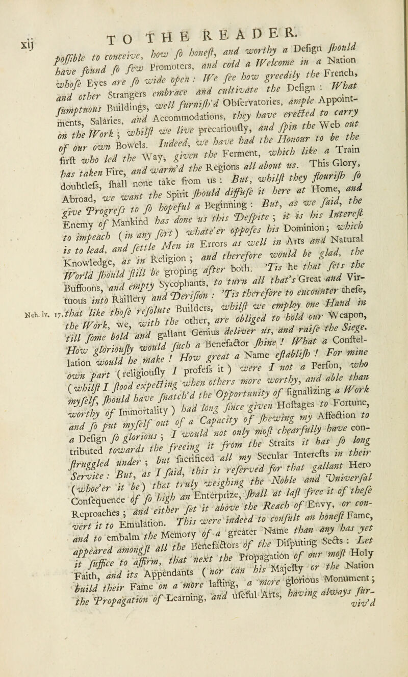 X1J Heh. iv, TO THE READER. * rrUo to conceive how fo honeft, and worthy a Defign Jbould rnund r0 few Promoters, and coid a Welcome m a Nation hTjEves ire fo wide open : We fee how greedily the French, Bui. *«., *« /««/» ObfoV.»TO, * S-ilaries and Accommodations, they have ei effed y he m k whtlft we live precarioufiy, and /pin the Web ou °n the Wor k whit ^ ^ ^ w ^ „ bf fhe t/wh/led the Way, given the Ferment, which litey Tram . l an.sjvrrf d the Regions all about us. i his Glory, * «f S ZLTZ toV. B„, > Ab“ f«T «•< <b. Spirit fimU Hf.fi it fir, „ Home, .,4 oive Trotters to fo hopeful a Beginning : But, as we [aid the Fnemv of Mankind has done its tins Ttefpte ; it « his Intereft. Enemy of i shatter oppofes his Dominion; which '7'that tike thofe refo■' to hold our Weapon, the Work., we, dellJr *, **/ ^ ^ «K* j^/// ^ S Renefador {hinex ! IVhat a Conftel- How elorioujiy would fuc ' ' a uiifh * For mine 2*» y si?) ??/?? ss 7*7 ft00/expefting when others more worthy, W able than 1 r ff Should have (batch'd the Opportunity of fignalizmg - ^ myfelf, Jbould ha J Hoftages rt Fortune, —% *Affeaion » fo put myfelf out of * * 1 Jarfull have con. . Defign/.,« ' traits * to /. to, tnbuted towards the' f [u Secular Interefts m «Wr ftrnggled under , reftfved for that gallant Hero Service : But as Ifaid, , / ■srf fwhoe er it be ) J jfe,;/ * laft free it of thefe Conference VfiWf Jf J^e/e Reach ./ Envy, «»• Reproac es^ indeed to confult an honeft Fame, wrt tf « Em tf/r a p-reater Name /to «JV to jy/tf W r. embalm tJ g^g^rs </ the Difputirig Seeds : to TZtZflff H»'y Iff Li if7dM.fi. <» «* '»< M*>'<y »• 1' N““ Z Tr.Mfii™ V L»8' « «“>