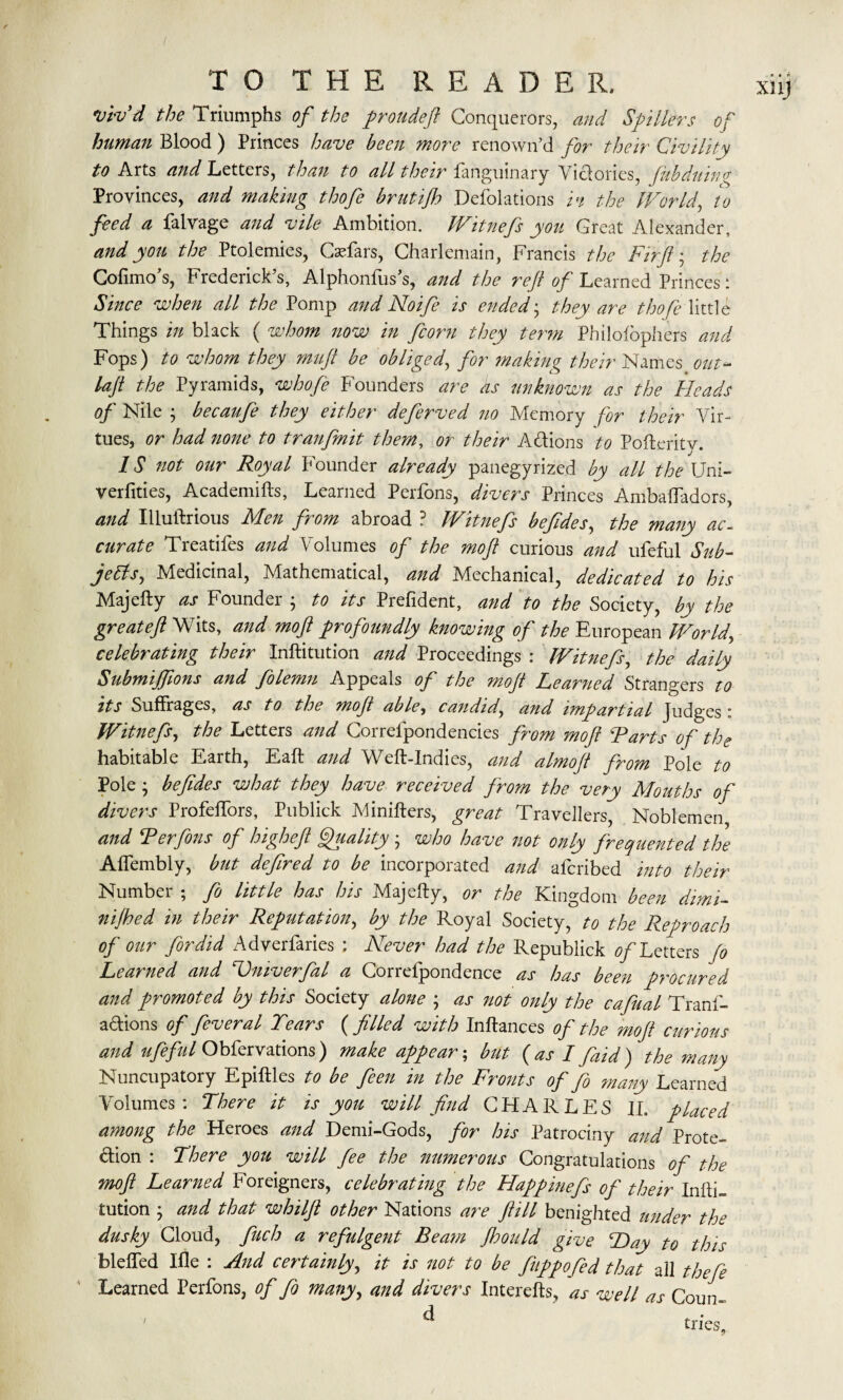 vbvd the Triumphs of the proudeft Conquerors, and $ fillers of human Blood ) Princes have been more renown’d for their Civility to Arts and Letters, than to all their fanguinary Victories, fubduing Provinces, and making thofe brutifto Defolations vi the World, to feed a falvage and vile Ambition. Witnefs you Great Alexander, and you the Ptolemies, Caefars, Charlemain, Francis the Fir ft; the Cofimo’s, Frederick’s, Alphonfus’s, and the reft of Learned Princes: Since when all the Pomp and Noife is ended; they are thofe little Things in black ( whom now in fcorn they term Philosophers and Fops) to whom they rnuft be obliged, for making their Names out- laft the Pyramids, whofe Founders are as unknown as the Heads of Nile ; becaufe they either deferved no Memory for their Vir¬ tues, or had none to tranfmit them, or their A&ions to Pofteritv. IS not our Royal Founder already panegyrized by all the Uni- verfities, Academifts, Learned Perfons, divers Princes AmbafTadors, and Illuftrious Men from abroad ? Witnefs beftdes, the many ac¬ curate Treatifes and Volumes of the mo ft curious and ufeful Sub- jetts, Medicinal, Mathematical, and Mechanical, dedicated to his Majefty as Founder ; to its Prefident, and to the Society, by the greateft Wits, and moft profoundly knowing of the European Worldy celebrating their Inftitution and Proceedings : Witnefs, the daily Submijftons and folemn Appeals of the moft Learned Strangers to its Suffrages, as to the moft abley candidy and impartial judges * Witnefs, the Letters and Correlpondencies from moft Tarts of the habitable Earth, Eaft and Weft-Indies, and almoft from Pole to Pole ; beftdes what they have received from the very Mouths of divers Profeffors, Publick Minifters, great Travellers, Noblemen and Ter fans of higheft Quality ; who have not only frequented the Aflembly, but deftred to be incorporated and afcribed into their Number ; fa little has his Majefty, or the Kingdom been dimi- nijhed in their Reputation, by the Royal Society, to the Reproach of our fordid Adverfaries ; Never had the Republick ^/Letters fo Learned and Hniverfal a Correfpondence as has been procured and promoted by this Society alone y as not only the cafual Trans¬ actions of feveral Tears ( filled with Inftances of the moft curious and ufeful Obfervations) make appear; but (as I faid) the many Nuncupatory Epiftles to be feen in the Fronts of fa many Learned Volumes : There it is you will find CHARLES II. placed among the Heroes and Demi-Gods, for his Patrociny and Prote¬ ction : There you will fee the numerous Congratulations of the moft Learned Foreigners, celebrating the Happinefs of their Infti¬ tution ; and that whilft other Nations are ftill benighted under the dusky Cloud, fuch a refulgent Beam Jhould give Hay to this blefled Iffe : And certainly, it is not to be fuppofed that ail theft Learned Perfons, of fa manyy and divers Interefts, as well as Coun~