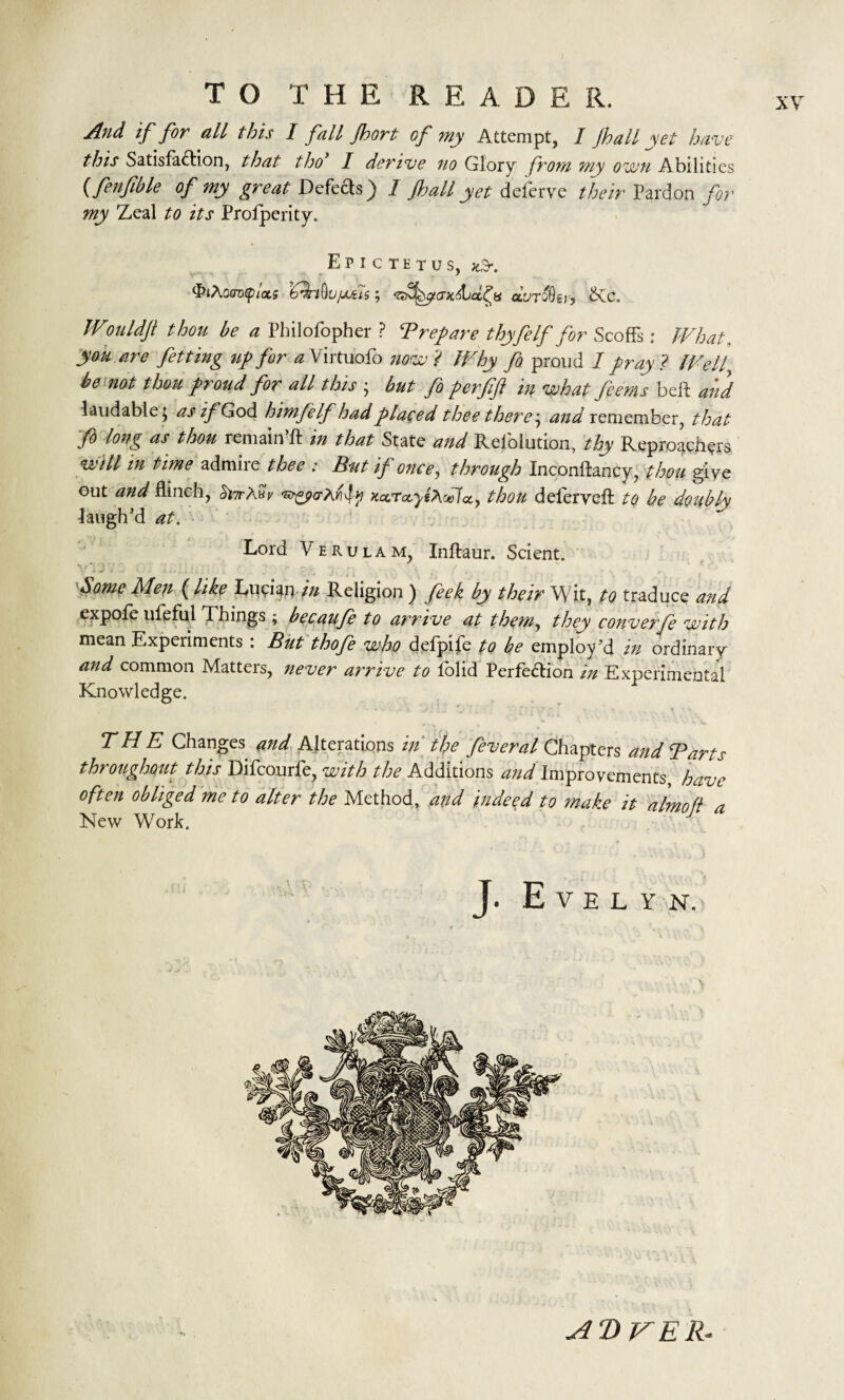 Jlnd if for all this 1 fail Jhort of my Attempt, I fhali yet have this Satisfaction, that tho’ I derive no Glory from my own Abilities (fenfible of my great Defects) 1 ft)all yet deferve their Pardon for my Zeal to its Profperity. Epictetus, *3-. <3?tAo<7D<p/as ; ‘Z^^pjxliicc^is gluto8g;/, &Cc. Wouldft thou be a Philofopher ? T rep are thyfelf for Scoffs: What, you are fetting tip for a Virtuofo now ? Why fo proud 1 pray ? Well be not thou proud for all this ; but fo perjifl in what fcems belt and laudable; as if God himfelf had placed thee there; and remember, that fo long as thou remain’ft in that State and Reiolution, thy Reproaches will in time admire thee : But if once, through Inconftancy, thou give out and flinch, Snrtev KarccyiAcHcc, thou deferyeft to be doubly laugh'd at. Lord Verulam, Inftaur. Scient. home Men (like Lucian //z Religion ) feek by their Wit, to traduce and expofe ufeful Things ; becaufe to arrive at them, they converfe with mean Experiments : But thofe who defpife to he employ’d in ordinary and common Matters, never arrive to fblid Perfection in Experimental Knowledge. - « .. - . * j\ \. ‘t T f \7 * « ' x ■ v THE Changes and Alterations in' the feveral Chapters and Tarts throughout this Difcourfe, with the Additions ^///improvements, have often obliged me to alter the Method, and indeed to make it almofl a New Work. J. Evelyn. A D V ER*