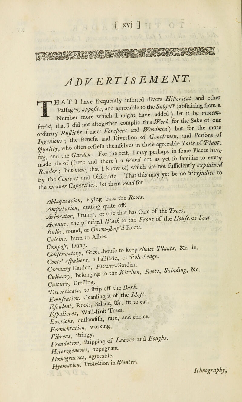 A DVERTISEMENT. H A T I have frequently inferted divers Hijforical and other railages, appo/lte, and agreeable to the Subject (abftaining from a —- Number more which I might have added) let it be remem- , > j f, t T u-,d not altogether compile this Work for the Sake of our ber..d' Rulticks (mejForeprs and Woodmen) but for the more or inary / B fit anq Diverfion of Gentlemen, and Perfons of Sr^efreih themfelves in thefe agre cable To* of 5P£. ■ y\ rhe Garden ■ For the reft, 1 may perhaps m fome Places have mg and the • ^ a JVord not as yet fo familiar to every “bui .1- I !»»'» of. *» « f'y t ,ta cm,*, and Difcourfc. Th.Ul.ia y« * - Vr*** » the meaner Capacities, let them read for Ablaqueation, laying bare the Roots. ■frf’irr.” *>»■ i»> c™ °f tht ?”■ At* .principal » .»a «« of ,h. H„ft « «* round, or Onion-Jbap d Roots. Calcine, burn to Alhes. Compoft, DunS' f tQ ke choice Plants, &c. in. Culture, Dr effing. <Deeortkate, to ftrip off the Emufcauon, cleanfing it of the Efi*le*t, Roots, Salads^ fee. fit to eat. Efpalieres, Wall-fruit Trees. Exoticks, outlandiih, rare, and choice. fermentation, working. Fibrous, ftringy. . leaves and Boughs, frondation, ftripping oi ana £ Heterogeneous, repugnant. Homogeneous, agreeable. Hyemation, Prote&ion in JVfflter. ^ Xchwo^? ^ ?