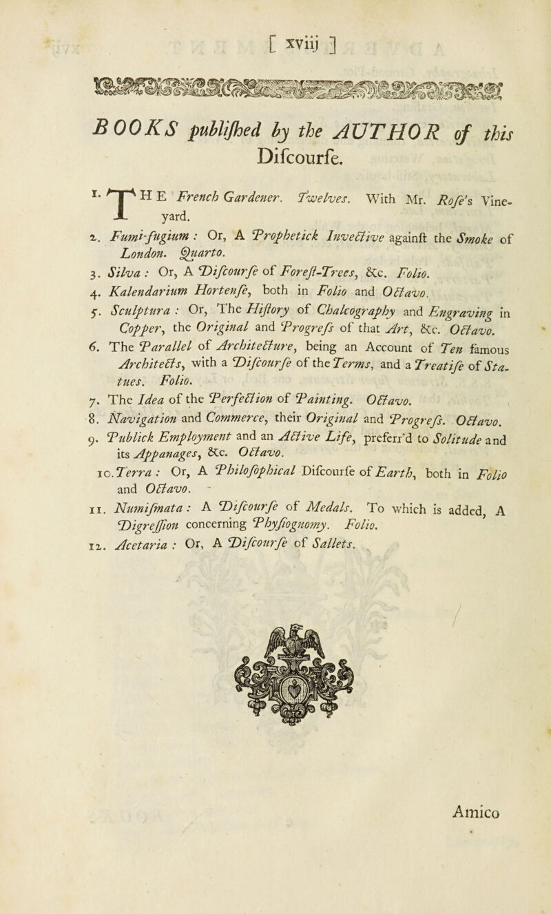 BOOKS publijhed by the AUTHOR of this Difcourfe. i* H E French Gardener. Twelves. With Mr. Rofes Vine- J yard. 2,. Fumi-fugium : Or, A Prophetick Invective againft the Smoke of London. Quarto. 3. Silva : Or, A Difcourfe of Foreft-Trees, &c. Folio. 4. Kalendarium Hortenfe, both in Folio and OCtavo. 5. Sculptura : Or, The Hiftory of Chalcography and Engraving in Copper, the Original and Progrefs of that &c. OCtavo. 6. The Parallel of Architecture, being an Account of Ten famous Architects, with a Difcourfe of theTWmr, and a Treatife oi Sta¬ tues. Folio. 7. The of the Perfection of Painting. Octavo. 8. Navigation and Commerce, their Original and Progrefs. OCtavo. 9. Publick Employment and an Active Life, preferred to Solitude and its Appanages, OCtavo. ic.Terr a : Or, A Philofophical Difcourfe of Earth, both in ify/i* and OCtavo. 11. Numifmata: A Difcourfe of Medals. To which is added, A Digrejfion concerning Phyfiognomy. Folio. lx. Acetaria : Or, A Difcourfe of Sallets. Amico