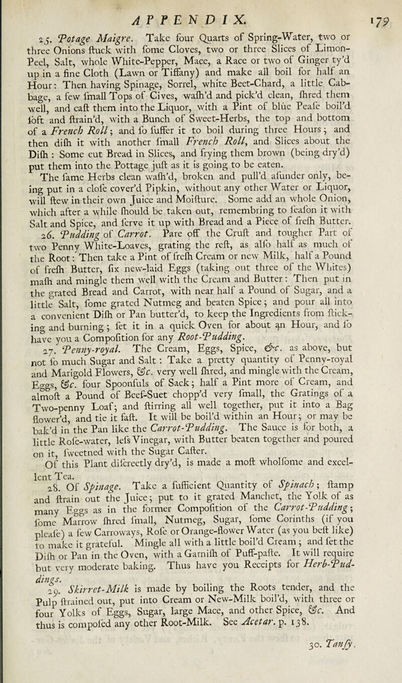 25. ‘Potage Maigre. Take four Quarts of Spring-Water, two or three Onions ftuck with fome Cloves, two or three Slices of Limon- Peel, Salt, whole White-Pepper, Mace, a Race or two of Ginger ty’d up in a fine Cloth (Lawn or Tiffany) and make all boil for half an Hour: Then having Spinage, Sorrel, white Beet-Chard, a little Cab¬ bage, a few fmall Tops of Cives, walh’d and pick’d clean, Hired them well, and caff them into the Liquor, with a Pint of blue Peafe boil'd loft and {train’d, with a Bunch of Sweet-Herbs, the top and bottom of a French Roll; and fo fuffer it to boil during three Hours ; and then dilh it with another fmall French Roll, and Slices about the Dilh : Some cut Bread in Slices, and frying them brown (being dry’d) put them into the Pottage juft as it is going to be eaten. The fame Herbs clean walh’d, broken and pull’d afunder only, be¬ ing put in a clofe cover’d Pipkin, without any other Water or Liquor, will ftew in their own Juice and Moifture. Some add an whole Onion, which after a while fhould be taken out, remembring to leafon it with Salt and Spice, and ferve it up with Bread and a Piece of frefh Butter. 26. Pudding of Carrot. Pare off the Cruft and tougher Part of two Penny White-Loaves, grating the reft, as alio half as much of the Root: Then take a Pint of frelh Cream or new Milk, half a Pound of frelh Butter, fix new-laid Eggs (taking out three of the Whites) mafh and mingle them well with the Cream and Butter: Then put in the crated Bread and Carrot, with near half a Pound of Sugar, and a little Salt, fome grated Nutmeg and beaten Spice; and pour all into a convenient Dilh or Pan butter’d, to keep the Ingredients from ftick- ing and burning ; fet it in a quick Oven for about an flour, and fo have you a Compofition for any Root-Pudding. 27. Penny-royal. The Cream, Eggs, Spice, &c. as above, but not lo much Sugar and Salt : Take a pretty quantity of Penny-royal and Marigold Flowers, &c. very well Ihred, and mingle with the Cream, E°-gs, &c. four Spoonfuls of Sack; half a Pint more of Cream, and almoft a Pound of Beef-Suet chopp’d very fmall, the Gratings of a Two-penny Loaf; and ftirring all well together, put it into a Bag flower’d, and tie it fall. It will be boil’d within an Hour; or may be bak’d in the Pan like the Carrot-Pudding. The Sauce is for both, a little Rofe-water, lefs Vinegar, with Butter beaten together and poured on it, fweetned with the Sugar Caller. Of this Plant difcreetly dry’d, is made a moft wholfome and excel¬ lent Tea. 28. Of Sfmage. Take a fufficient Quantity of Spinach; ftamp and ftrain out the Juice; put to it grated Manchet, the Yolk of as many Eggs as in the former Compofition of the Carrot-Pudding-, fome Marrow Ihred fmall, Nutmeg, Sugar, fome Corinths (if you pleafe) a few Cano ways, Rofe or Orange-flower Water (as you bell like) to make it grateful. Mingle all with a little boil’d Cream ; and fet the Dilh or Pan in the Oven, with a Garnilh of Puff-pafte. It will require but very moderate baking. Thus have you Receipts for Herh-Pud- dings. on, Shir ret-Milk is made by boiling the Roots tender, and the Pulp {trained out, put into Cream or New-Milk boil’d, with three or four Yolks of Eggs, Sugar, large Mace, and other Spice, &c. And thus is compoled any other Root-Milk. See Fleet a?. p. 138. 30. Tanjy.