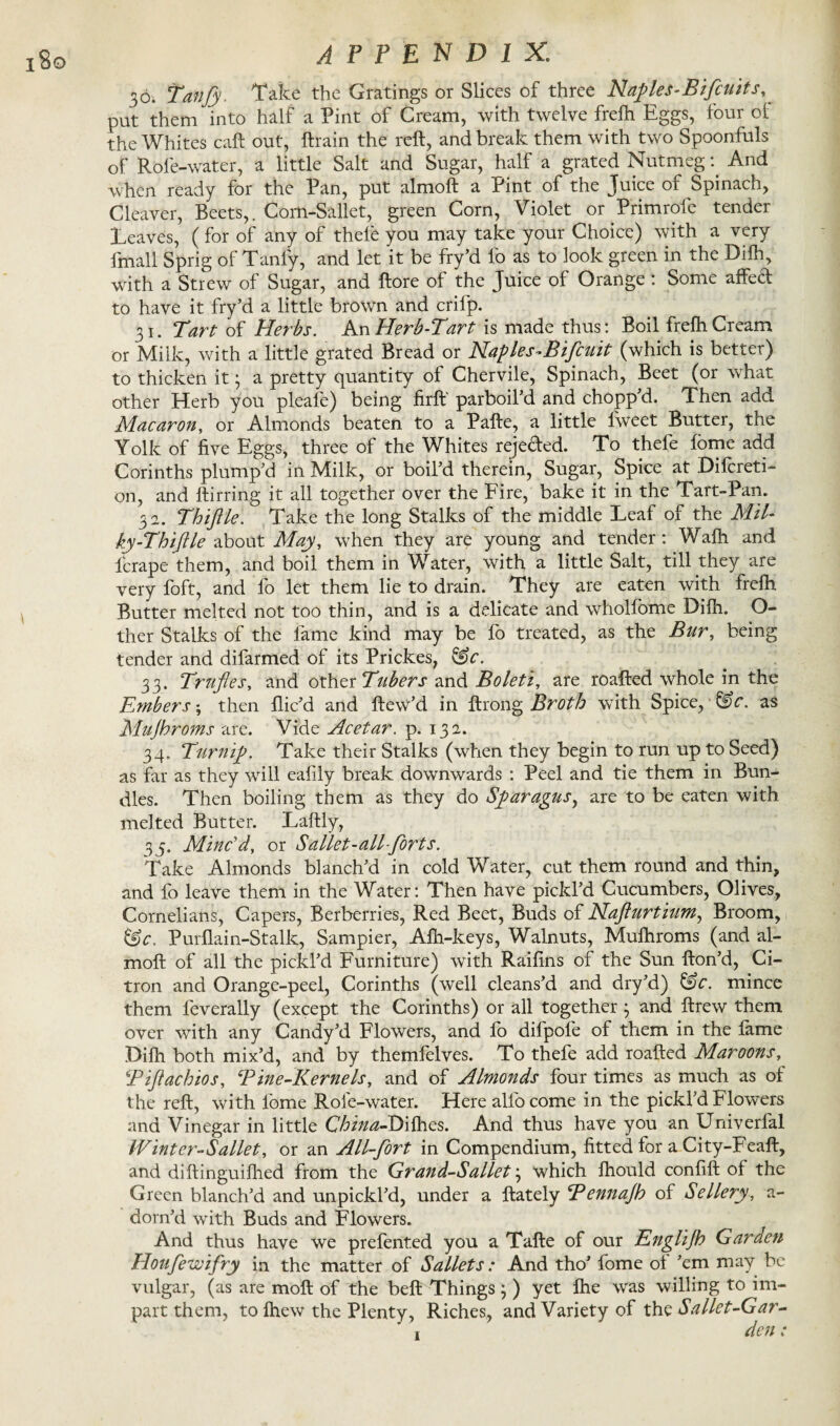 i8o 36. Tanfy. Take the Gratings or Slices of three Naples-Bifeu its, put them into half a Pint of Cream, with twelve frelh Eggs, four ol the Whites call out, ftrain the reft, and break them with two Spoonfuls of Role-water, a little Salt and Sugar, half a grated Nutmeg: And when ready for the Pan, put almoft a Pint of the Juice of Spinach, Cleaver, Beets,. Com-Sallet, green Corn, Violet or Primrofe tender Leaves, ( for of any of thele you may take your Choice) with a very lmall Sprig of Tanfy, and let it be fry’d fo as to look green in the Dilh, with a Strew of Sugar, and ftore of the Juice of Orange : Some affect to have it fry’d a little brown and crifp. 31. Tart of Herbs. An Herb-Tart is made thus: Boil frefh Cream or Milk, with a little grated Bread or Naples-Bifcuit (which is better) to thicken it; a pretty quantity of Chervile, Spinach, Beet (or what other Herb you pleafe) being firft parboil’d and chopp’d. Then add Macaron, or Almonds beaten to a Pafte, a little lweet Butter, the Yolk of five Eggs, three of the Whites rejeded. To thefe fome add Corinths plump’d in Milk, or boil’d therein, Sugar, Spice at Difcreti- on, and ftirring it all together over the Fire, bake it in the Tart-Pan. 3 a. Thiftle. Take the long Stalks of the middle Leaf of the Mil¬ ky-T hi ft le about May, when they are young and tender: Walk and fcrape them, and boil them in Water, with a little Salt, till they are very foft, and fo let them lie to drain. They are eaten with frelh Butter melted not too thin, and is a delicate and wholfome Dilh. O- ther Stalks of the lame kind may be fo treated, as the Bur, being tender and difarmed of its Prickes, &c. 33. Trrifles, and other Tubers and Boleti, are roafted whole in the Embers; then flic’d and ftew’d in ftrong Broth with Spice, &c. as Mujhroms are. Vide Acetar. p. 13 a. 34. Turnip. Take their Stalks (when they begin to run up to Seed) as far as they will eafily break downwards : Peel and tie them in Bun¬ dles. Then boiling them as they do Sparagus, are to be eaten with melted Butter. Laftly, 35. Minc'd, or Sallet-all forts. Take Almonds blanch’d in cold Water, cut them round and thin, and fo leave them in the Water: Then have pickl’d Cucumbers, Olives, Cornelians, Capers, Berberries, Red Beet, Buds of Nafturtium, Broom, Purflain-Stalk, Sampier, Afh-keys, Walnuts, Mufhroms (and al¬ moft of all the pickl’d Furniture) with Raifins of the Sun fton’d, Ci¬ tron and Orange-peel, Corinths (well cleans’d and dry’d) &c. mince them feverally (except the Corinths) or all together j and ftrew them over with any Candy’d Flowers, and lo difpofe of them in the lame Dilh both mix’d, and by themfelves. To thefe add roafted Maroons, Tiflachios, \Pine-Kernels, and of Almonds four times as much as of the reft, with fome Role-water. Here alfo come in the pickl’d Flowers and Vinegar in little China-Dilhes. And thus have you an Univerfal JVinter-Sallet, or an All-fort in Compendium, fitted for a City-Feaft, and diftinguilhed from the Grand-Sallet} which fhould confift of the Green blanch’d and unpickl’d, under a ftately Bennajh of Sellery, a- dorn’d with Buds and Flowers. And thus have we prefented you a Tafte of our Englijh Garden Houfewifry in the matter of Sallets: And tho’ fome of ’em may be vulgar, (as are moft of the beft Things ; ) yet fhe was willing to im¬ part them, to Ihew the Plenty, Riches, and Variety of thz Sallet-Gar- , den;