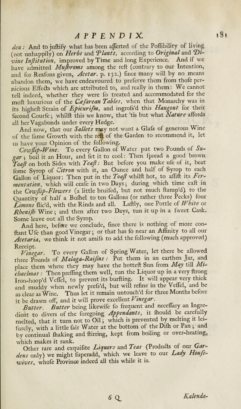 den: And to juftify what has been afferted of the Poffibility of living (not unhappily) on Herbs and ^Plants, according to Original and Di¬ vine Institution, improved by Time and long Experience. And if we have admitted Mujhroms among the reft (contrary to our Intention, and for Reafons given, Acetar. p. 13a.) fince many will by no means abandon them, we have endeavoured to preferve them from thofe per¬ nicious Effe&s which are attributed to, and really in them: We cannot tell indeed, whether they were fo treated and accommodated for the moft luxurious of the Cafarean Tables, when that Monarchy was in its higheft Strain of Epicurifm, and ingrofs’d this Hangout for their fecond Courle ; whilft this we know, that ftis but what Nature affords all her Vagabonds under every Hedge. And now, that our Sallets may not want a Glafs of generous Wine of the lame Growth with the reft of the Garden to recommend it, let us have your Opinion of the following. Cowjlip-Wine. To every Gallon of Water put two Pounds of Su¬ gar ; boil it an Hour, and fet it to cool: Then fpread a good brown Toaft on both Sides with Teaft: But before you make ufe of it, beat fome Syrop of Citron with it, an Ounce and half of Syrop to each Gallon of Liquor: Then put in the Toaft whilft hot, to affift its Fer¬ mentation, which will ceafe in two Days; during which time call in the Cow[lift-Flowers (a little bruifed, but not much ftamp’d) to the Quantity of half a Bulhel to ten Gallons (or rather three Pecks) four Limons flic’d, with the Rinds and all. Laftly, one Pottle of White or Rhenijh Wine; and then after two Days, tun it up in a fweet Cask. Some leave out all the Syrop. And here, before we conclude, fince there is nothing of more con- ftantUfe than good Vinegar; or that has fo near an Affinity to all our Acetaria, we think it not amifs to add the following (much approved) Receipt. Vinegar. To every Gallon of Spring Water, let there be allowed three Pounds of Malaga-Raiftns : Put them in an earthen Jar, and place them where they may have the hotteft Sun from May till Mi¬ chaelmas : Then preffing them well, tun the Liquor up in a very ftrong Iron-hoop’d Veffel, to prevent its burfting. It will appear very thick and muddy when newly prefs'd, but will refine in the Veffel, and be as clear as Wine. Thus let it remain untouched for three Months before it be drawn off, and it will prove excellent Vinegar, Rutter. Butter being likewife fo frequent and neceffary an Ingre¬ dient to divers of the foregoing Appendants, it Ihould be carefully melted, that it turn not to Oil; which is prevented by melting it lei- fUrdy, with a little fair Water at the bottom of the Diffi or Pan ; and by continual Ihaking and ftirring, kept from boiling or over-heating, which makes it rank. ^ - Other rare and exquifite Liquors and Teas (Products of our Ciar~ dens only) we might fuperadd, which we leave to our Lady Houfe- wives, whofe Province indeed all this while it is» ^ CL Kalenda-