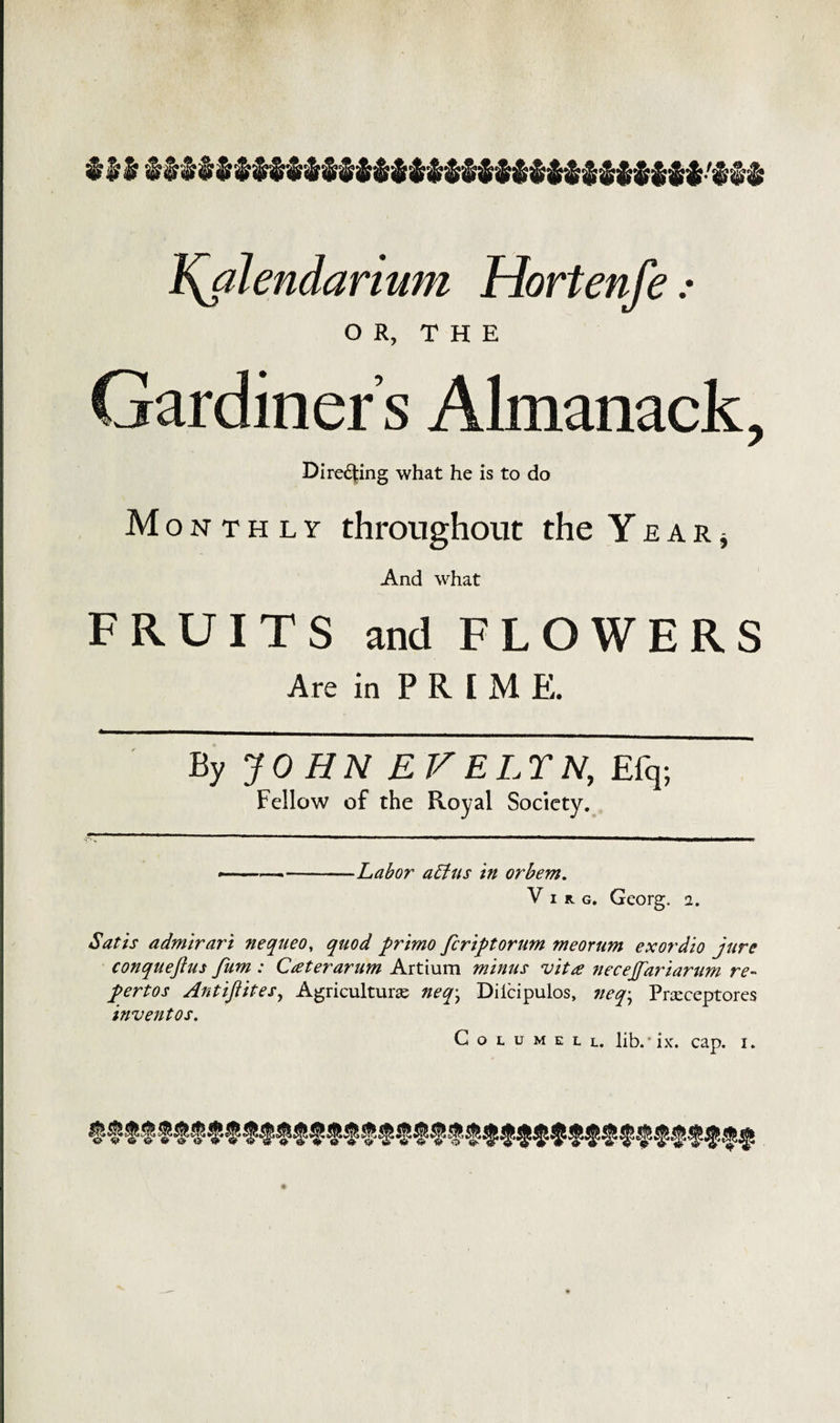 Y^alendarium Hortenfe.* OR, THE Gardiner’s Almanack, Directing what he is to do M onthly throughout the Year* And what FRUITS and FLOWERS Are in PRIME. By JOHN EVELTN, Efq; Fellow of the Royal Society. •---Labor attus in orbem. V i it g. Georg, i. Satis admirari nequeo, quod primo feriptorum meorum exordio jure conquejius fum : Cater arum Artium minus 'vita necejfariarum re- pertos Antiftites, Agricultural neq\ Dilcipulos, neq; Prseceptores invent os. Columell. lib. - ixr. cap. i.
