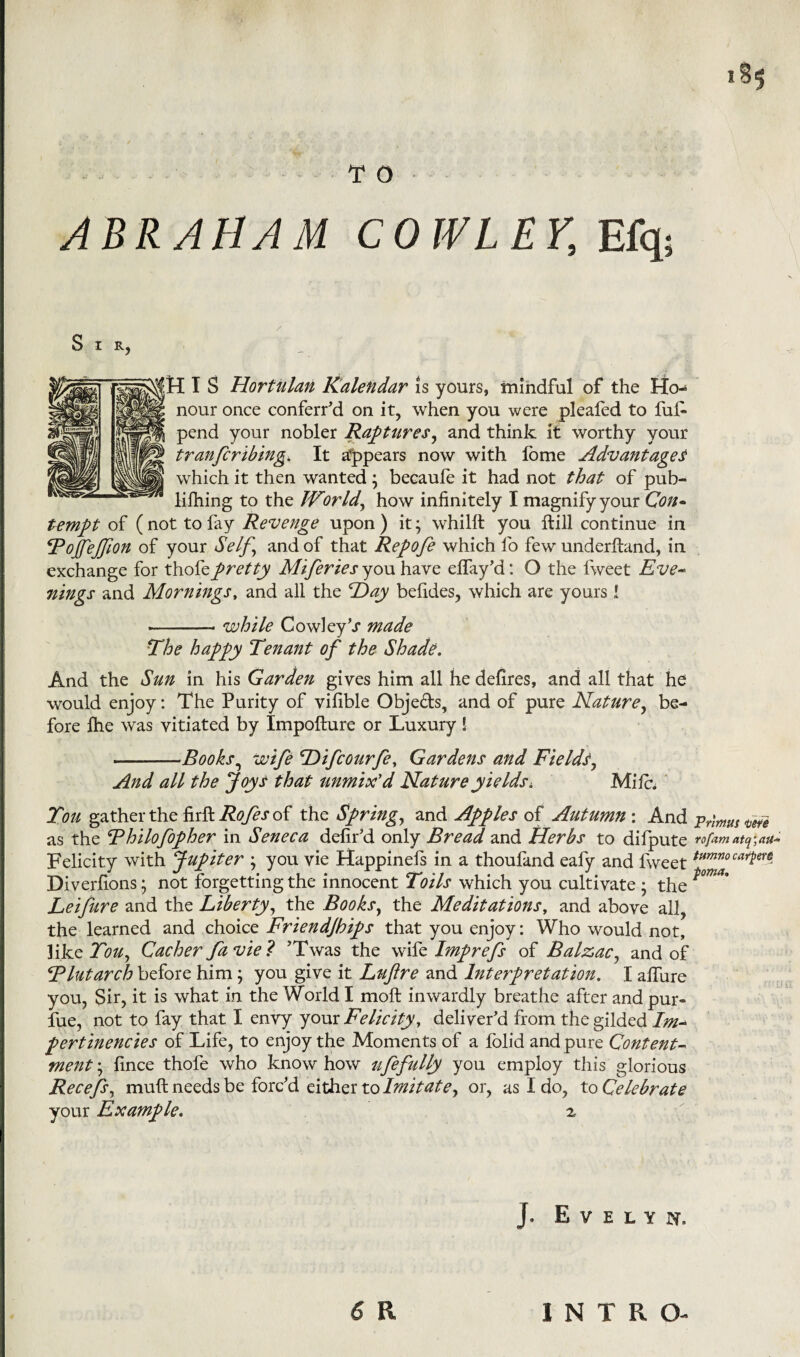 «*5 T O ABRAHAM COWLEY, Efq; Sir, HIS Hortalan Ralendar is yours, mindful of the Ho¬ nour once conferred on it, when you were pleafed to fui- pend your nobler Raptures, and think it worthy your tranfcribing. It appears now with lome Advantaged which it then wanted ; becaufe it had not that of pub- lifhing to the JVor Id, how infinitely I magnify your Con- tempt of ( not to fay Revenge upon ) it; whilft you Hill continue in Tojfejfion of your Self.\ and of that Repofe which fo few underhand, in exchange for thofepretty Miferies you have elfay’d: O the fweet Eve- nings and Mornings, and all the Hay befides, which are yours 1 --- while CowleyV made The happy Tenant of the Shade. And the Sun in his Garden gives him all he defires, and all that he would enjoy: The Purity of vifible Obje&s, and of pure Nature, be¬ fore file was vitiated by Impofture or Luxury ! -—Books, wife Hifcourfe, Gardens and Fields, And all the Joys that unmix'd Nature y ields. Mile. You gather the firft Rofes of the Spring, and Apples of Autumn : And Primus teie as the Thilofopher in Seneca defir'd only Bread and Herbs to difpute rofam atq',ait* Felicity with Jupiter ; you vie Happinefs in a thoufand eafy and fweet tum?JocarPer$ Diverfions; not forgetting the innocent Toils which you cultivate ; the Leifure and the Liberty, the Books, the Meditations, and above all, the learned and choice Friendjbips that you enjoy: Who would not, like You, Cacher fa vie ? ’Twas the wife Imprefs of Balzac, and of Tlutarch before him; you give it Luftre and Interpretation. I allure you, Sir, it is what in the World I molt inwardly breathe after and pur- fue, not to fay that I envy your Felicity, deliver'd from the gilded Im~ pertinencies of Life, to enjoy the Moments of a folid and pure Content- ment\ fince thofe who knowhow ufefully you employ this glorious Recefej muft needs be forc’d either to Imitatey or, as I do, to Celebrate your Example. z J. Evelyn. 6 R INTRO-