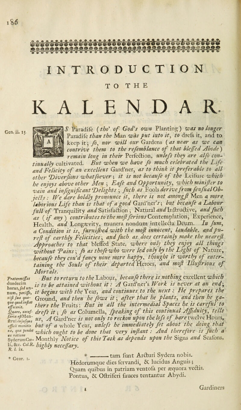 INTRODUCTION TO THE KALEN D A R S Paradife (thoy of God’s own Planting ) was no longer Paradife than the Man whs put into it, to drefs it, and to keep it} fo% nor will our Gardens (as near as we can contrive them to the refemblance of that blejfed Abode) remain long in their Perfedion, unlefs they are alfo con¬ tinually cultivated. But when we have fo much celebrated the Life and Felicity of an excellent Gard’ner, as to think it preferable to all other Hiverftons whatfoever; it is not becaufe of the Leifure which he enjoys above other Men ; Eafe and Opportunity, which minifter to vain and infignificant Delights ; fuch as Fools derive from fenfual Ob¬ jects : We dare boldly pronounce it, there is not amongft Men a more laborious Life than is that of a good Gard’nerT; but becaufe a Labour full of Tranquility and Satisfaction • Natural and Inftrudive, and fuch as {if any) contributes to the moft ferious Contemplation, Experience, Health, and Longevity, munera nondum intellect Deum. In Jum, a Condition it is, furnijhed with the moft innocent, laudable, andpu- reft 0f earthly Felicities• and fuch as does certainly make the near eft Approaches to that blelfed State, where only they enjoy all things without Bains; fo as thofewho were led only by the Light of Nature, becaufe they cou'd fancy none more happy, thought it worthy of enter¬ taining the Souls of their departed Heroes, and moft Illuftrious of Mortals. Fratermijfas But to return to the Labour, becaufe there is nothing excellent which duodecim ^ ps tQ fo atta'ineg without it: A Gardner’s Work is never at an end; num^periiffh, it begins with the Year, and continues to the next: He prepares the rufifua qua- Ground, and then he fows it • after that he plants, and then he ga- VffeTe°rtt.nfiat thers the Fruits: But in all the intermedial Spaces he is careful to guare, ?;ecef- drefs it; fo as Columella, fpeaking of this continual Ajftduity, tells us, A Gard’ner is not only to reckon upon the lofs of bare twelve Hours, cfficu monitio but of a whole Year, unlefs he immediately fet about the doing that <a' Vu}endet which ought to be done that very infant: And therefore is filch a SyderumCce- Monthly Notice of this Task as depends upon the Signs and Seafons, li. See. Coi.R, highly necejfary. * Geor T * - tam funt Arduri Sydera nobis. Hedorumque dies fervandi, SC lucidus Anguis ; Quam quibus in patriam ventofa per aequora vedis. Pontus, Sc Oftriferi fauces tentantur Abydi. Gardiners