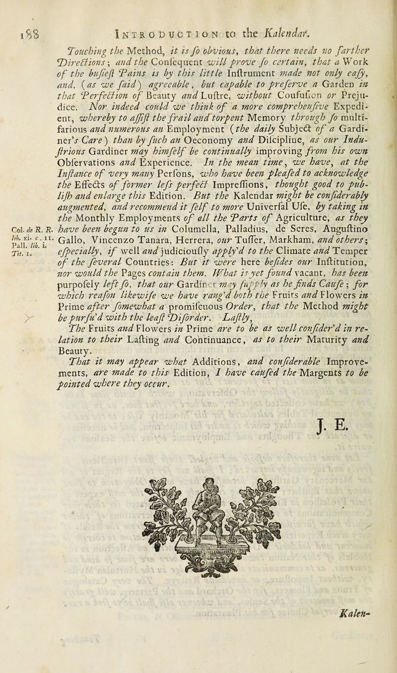 Touching the Method, it is fo obvious, ;/^/r no farther CDireClions \ and the Confequent will prove fo certain, that a Work of the bufiefl Tains is by this little Inftrument gviisfe not only eafy, tt;*? faid) agreeable, capable to prefeiwe a Garden i// f/vzf Perfection of Beauty ^#</Luftre, without Coufuficn Preju¬ dice. iVflr indeed could we think of a more comprehenfive Expedi¬ ent, whereby to affift the frail and torpent Memory through fo multi¬ farious and numerous an Employment (the daily Subject of a Gardi- ner\r Care) than by fuch an Oeconomy and Dilcipline, as our Indu- firious Gardiner may himfelf be continually improving from his own Oblervations and Experience. In the mean time, we havey at the Infance of very many Per Tons, who have been f> leafed to acknowledge the Effects of former lefs perfect Impreffions, thought good to pub- lijh and enlarge this Edition. But the Kalendar might be confiderably augmented, and recommend it felf to more Univerfal Ufe, by taking in the Monthly Employments of all the Parts of Agriculture, as they Col. de R. R. have been begun to us in Columella, Palladius, de Seres, Auguftino PalW/i'i.11* Ga^°’ Vincenzo Tanara, Herrera, our Tuffer, Markham, and others; fit. io ’ efpecially, if well and judicioufly apply'd to the Climate and Temper of the feveral Countries: But it were here befides our Inflitution, nor would the Pages contain them. kWh at is yet found vacant, has been purpofeiy left fo, that our Gardiner may /up ply as he finds Caufe ; for which reafon likewife we have rang'd both the Fruits and Flowers in Prime after fomewhat a promifeuous Order, that the Method might fi bepurfiCd with the leaf TOiforder. Lafily, The Fruits and Flowers in Prime are to be as well confider'd in re¬ lation to their Lading and Continuance, as to their Maturity and Beauty. That it may appear what Additions, and confiderable Improve¬ ments, are made to this Edition, 1 have caufed the Margents to be pointed where they occur. J- E. Kalen-