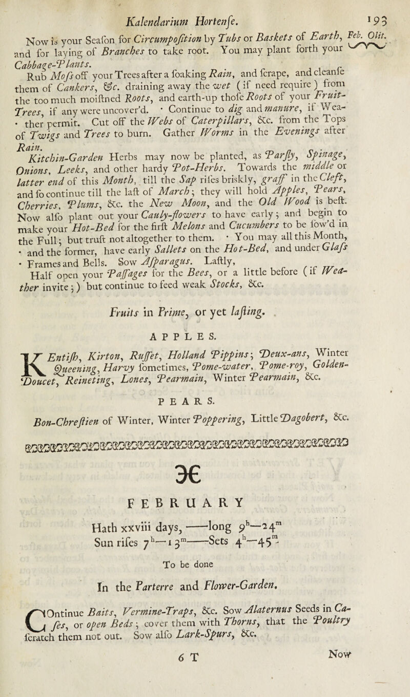 Now is your Seafon for Circumpofition by Tubs or Baskets of Earth, *^0^ and for laying of Branches to take root. Y ou may plant forth your Cab bag e-T lant s. Rub Mofs off your Trees after a foaking Rain, and ferape, andcleanle them of Cankers, &c. draining away the wet (if need require) from the too much moiftned Roots, and earth-up thofb Roots of your Fruit- Trees if any were uncover'd. * Continue to dig and manure, if Wea- • ther permit. Cut off the Webs of Caterpillars, &c. from the 1 ops of Twigs and Trees to burn. Gather Worms in the Evenings after Rain. „ n r . Kit chin-Gar den Herbs may now be planted, as Tarjiy, op mage, Onions, Leeks, and other hardy Tot-Herbs. Towards the middle or latter end of this Month, till the riles briskly, grajf in the Clefty and fo continue till the laft of March; they will hold Apples, Tears» Cherries, Tlums, &c. the Afe-ze; Moon, and the OA/ ^ is belt. Now alfo plant out your Cauly-flowers to have early • and begin to make your Hot-Bed for the firft Melons and Cucumbers to be low’d in the Full; buttruft not altogether to them. • You may all this Month, * and ^ former, have early Sallets on the Hot-Bed, and under Glafs * Frames and Bells. Sow Afparagus. Laftly, Half open your Tajfages for the Bees, or a little before (it We a- ther invite;) but continue to feed weak Stocks, &c. Fruits in or yet lading* APPLES. KEntiJhy Kirton, Ruffet, Holland Tippins; SDeux-ans, Winter Queening, Harvy fometimes, Tome-water, Tome-roj) Golden- ‘Doucet) Reineting) Lones, Tearmain, Winter Tearmain, Stc. PEARS. Bon-Chreftien of Winter, Winter Topper mg. Little Dagobert, &c. 3€ FEBRUARY Hath xxviii days,-long ph—24”’ Sun riles 71'—13-Sets 4 45™ To be done In the Parterre and Flower-Garden• COntinue BaitS) Vermine-Traps, &c. Sow Alaternus Seeds in Cf- yAf, oro/*» Beds-) cover them with Thorns, that the Toultry fcratch them not out. Sow alio Lark-Spurs} SCc. 6 T