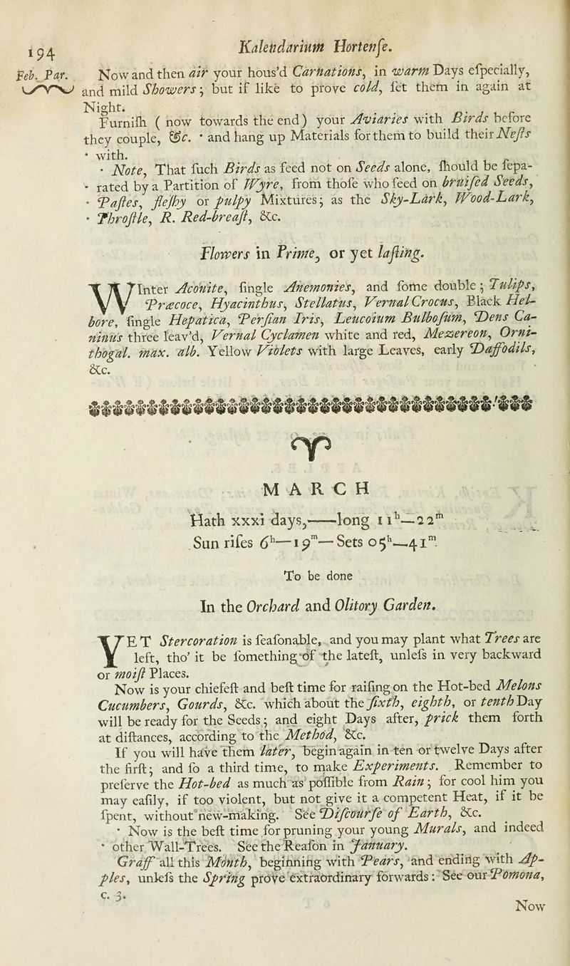 j Kaletidariutn Hortenfe. Feb. Par. Nowand then air your hous’d Carnations, in warm Days efpecially, ^YV and mild Showers * but if like to prove cold, let them in again at Night. . Furnifh ( now towards the end) your Aviaries with Birds before they couple, &c. * and hang up Materials for them to build their Nejfs * with. • Note, That fuch Birds as feed not on Seeds alone, mould be lepa- * rated by a Partition of Wyre, from thofe who feed on bruifed Seeds, . Baftes, flejhy ox pulpy Mixtures* as the Sky-Lark, Wood-Lark, * Thro file, R. Red-breaft, &c. Flowers in Frime5 or yet la fling. Winter Aconite, fingle Anemonies, and fome double; Tulips, Brtecoce, Hyacinthus, Stellatus, VernalCrocus, Black Hel- bore, fingle Hepatic a, Berfian Iris, Leucoium Bulbofum, Dens Ca- ninus three leav’d, Vernal Cyclamen white and red, Mezereon, Orni- thogal. max. alb. Yellow Violets with large Leaves, early Daffodils, &c. MARCH Hath xxxi days.,—long nn— San rifes <5h— * Sets 0511—41® To be done In the Orchard and Olitory Garden. YE T Stercoration is feafonable, and you may plant what Trees are left, tho’ it be fomething;of the lateft, unlefs in very backward or mo if Places. Now is your chiefeft and beft time for raifingon the Hot-bed Melons Cucumbers, Gourds, &tc. which about the fixfh, eighth, ox tenth T)&y will be ready for the Seeds; and eight Days after, prick them forth at diftances, according to the Method, Kc. If you will have them later, begin again in ten or twelve Days after the firft; and fo a third time, to make Experiments. Remember to preferve the Hot-bed as much as poffible from Rant', for cool him you may eafily, if too violent, but not give it a competent Heat, if it be fpent, without new-making. See Difcourfe of Earth, &Cc. • Now is the beft time for pruning your young Murals, and indeed 8 other Wall-Trees. See the Reafon in January. Grdff all this Month, beginning with Bears, and ending with Ap¬ ples^ unkJfs the Spring prove extraordinary forwards: See ourBomona, 9- 3*