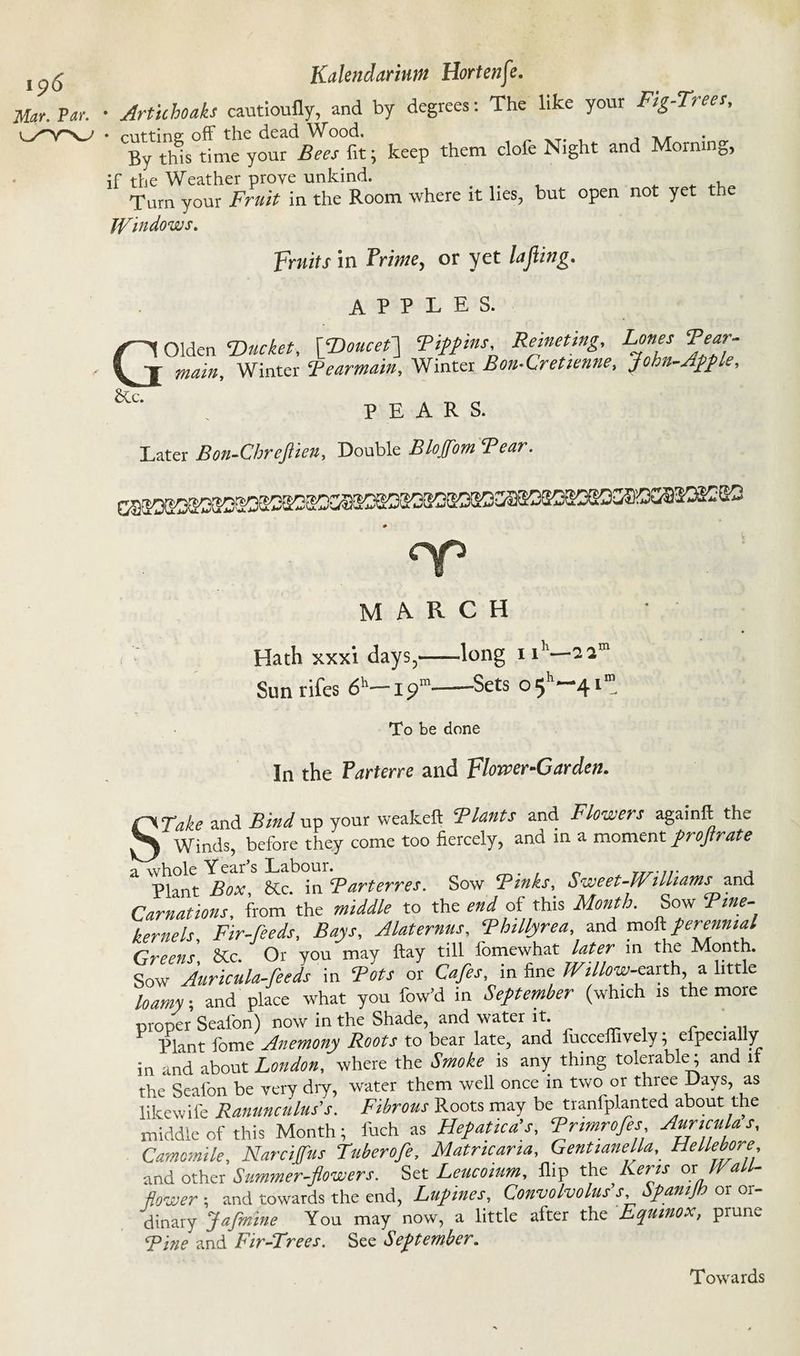 Mar. Par. Kalendarintn Hortenfe. • Artichoaks cautioufly, and by degrees: The like your Fig-Trees, By this time your Bees fit; keep them clofe Night and Morning, if the Weather prove unkind. . „ Turn your Fruit in the Room where it lies, but open not yet th Windows. Fruits in Prime, or yet lafiing. APPLES. Olden Ducket, \Doucet\ Tiffins, Remettng, Tones Tear- main. Winter Tearmain, Winter Bon-Cretienne, John-Affle, PEARS. Later Bon-Chrefiien, Double Bloffom Tear. G &lc. MARCH Hath xxxi days,-long 1 ih—I2m Sunrifes 6h-19“-Sets o5h~4i<n. To be done In the Parterre and Flower-Garden. STake and Bind up your weakeft Tlants and Flowers againft the Winds, before they come too fiercely, and in a moment frojtrate 2. whole Year s Labour. . .... , pLnt Box &tc in Parterres. Sow Pinks, Sweet-Williams and donations! from the middle to the end of this Month. Sow Tine- kernels. Fir-feeds, Bays, Alaternus, Phillyrea, and mob perennial Greens SCc. Or you may ftay till fomewhat later in the Month. Sow Auricula-feeds in Pots or Cafes, in fine WiUow-vxxxh, a little Wy; and place what you low’d in September (which is the more proper Seafon) now in the Shade, and water lU r . .. Plant fome Anemony Roots to bear late, and fuccefiively; especially in and about London, where the Smoke is any thing tolerable; and it the Seafon be very dry, water them well once in two or three Days, as likewife Ranunculus's. Fibrous Roots may be tranfplanted about the middle of this Month; fuch as Hepatica’s, Primrofes Auricula s, Camomile, Narcijfus Tuberofe, Matricaria, Gentianella, Hellebore and other Summer-flowers. Set Leucoium, flip the Kens ox Wall¬ flower *, and towards the end, Lupines, Convolvolus s, panij or or dinary Jafmine You may now, a little after the Equinox, prune Pine and Fir-Trees. See September.