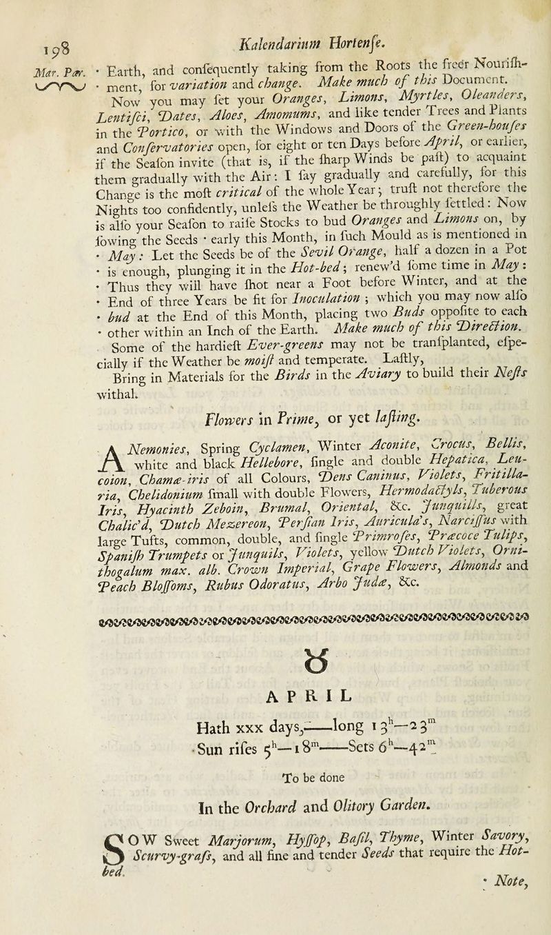 ip8 Mar. Par. \yyv Kalendarinm Hortenife. • Earth and conlequently taking from the Roots the fieer Nouiilh- • meat for variation and change. Make much of this Document. Now you may let your Oranges, Limons, Myrtles, Oleanders, Lentifi Hates, Aloes, Amomums, and like tender Trees and Plants in the Bortico, or with the Windows and Doors of the Green-houfes and Confervatories open, lor eight or ten Days befoie April, 01 earliei, if the Sealbn invite (that is, if the lharp Winds be paft) to acquaint them gradually with the Air: I fay gradually and carefully, for this Change is the moft critical of the whole Year 5 trull not therefore the Nights too confidently, unlels the Weather be throughly fettled: Now is allb your Sealbn to raife Stocks to bud Oranges and Limons on, by fowin- the Seeds • early this Month, in fuch Mould as is mentioned m • May * Let the Seeds be of the Sevil Orange, hall a dozen in a Pot • is enough, plunging it in the Hot-bed; renew'd feme time in May: . Thus they will have Ihot near a Foot before Winter, and at the • End of three Years be fit for Inoculation ; which you may now alio • bud at the End of this Month, placing two Buds oppofite to each . other within an Inch of the Earth. Make much of this Hire ft ion. Some of the hardieft Ever-greens may not be tranlplanted, efpe- cially if the Weather be mo if and temperate. Laftly, Bring in Materials for the Birds in the Aviary to build their Nefs withal. Flowers in Primey or yet lajling. , \ A Alemonies, Spring Cyclamen, Winter Aconite, crocus, Beilis, white and black Hellebore, fingle and double Hepatica, Leu- coion, Chama-iris of all Colours, Hens Caninus, Violets, Frit ilia- ria, Chelidonium fmall with double Flowers, Hermo daily Is, 1 uberous Iris, Hyacinth Zeboin, Brumal, Oriental, &c. Junquills, great Chalic'd, Hutch Mezereon, Terjian Iris, Auricula's, Naraffus with large Tufts, common, double, and fingle Brimrofes, Bracoce Tulips, Spanijh Trumpets or Junquils, Violets, yellow Hutch Violets, Orni- thogalum max. alb. Crown Imperial, Grape Flowers, Almonds and Beach Blojfoms, Rubus Odoratus, Arbo Jud<e, &c. d APRIL Hath xxx days,-—long 13'’—2 3’ Sun rifes 5*'—181-Sets 6h— To be done In the Orchard and Olitory Garden. OW Sweet Marjorum, Hyjfop, Bafil, Thyme, Winter Savory, Scurvy-grafs, and all fine and tender Seeds that require the Hot- * Note,