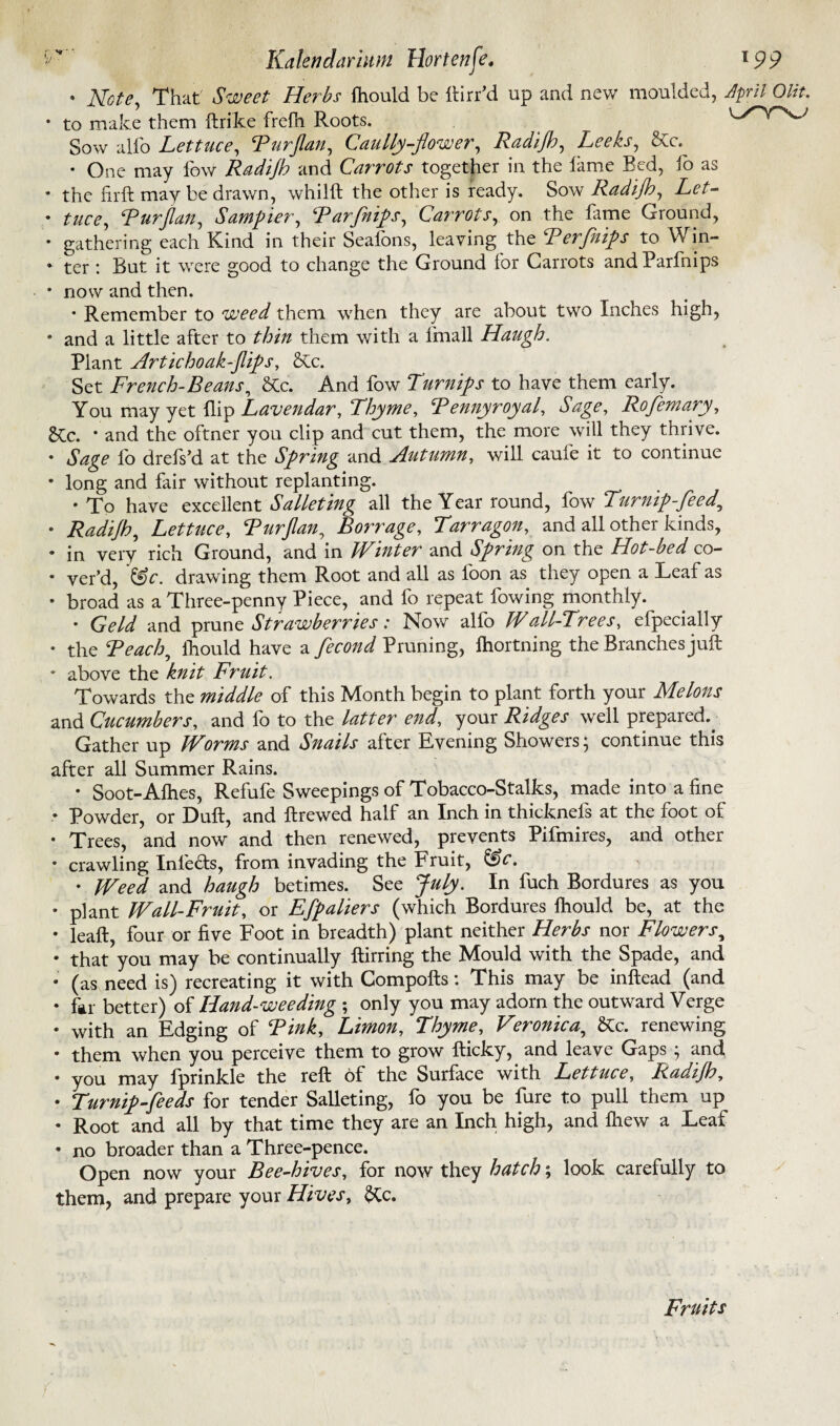 • Note, That Sweet Herbs fhould be ftirr’d up and new moulded, dpril Olit. • to make them ftrike frefh Roots. Sow alfo Lettuce, Purflan, Cauliflower, Radijb, Leeks, &c. • One may fow Radijb and Carrots together in the lame Bed, fo as • the firft may be drawn, whilft the other is ready. Sow Radijb, Let- • tuce, Purflan, Sampler, Par flips, Carrots, on the fame Ground, • gathering each Kind in their Sealons, leaving the Perflips to vVin- • ter : But it were good to change the Ground for Carrots andParfnips • now and then. • Remember to weed them when they are about two Inches high, • and a little after to thin them with a linall Haugh. Plant Artichoak-flips, &c. Set French-Beans, &c. And fow Turnips to have them early. You may yet flip Lavendar, Thyme, Pennyroyal, Sage, RoJemary, &Cc. * and the oftner you clip and cut them, the more will they thrive. • Sage lb drefsd. at the Spring and Autumn, will cauie it to continue • long and fair without replanting. • To have excellent Salleting all the Year round, fow Turnip-feed, • Radijb, Lettuce, Purflan, Borrage, Tarragon, and all other kinds, • in very rich Ground, and in Winter and Spring on the Hot-bed co- • ver’d, '&c. drawing them Root and all as loon as they open a Leaf as • broad as a Three-penny Piece, and fo repeat fowing monthly. • Geld and prune Strawberries: Now alfo Wall-Trees, efpecially • the Peach, ihould have a fecond Pruning, lhortning the Branches juft • above the knit Fruit. Towards the middle of this Month begin to plant forth your Melons and Cucumbers, and fo to the latter end, your Ridges well prepared.^ Gather up Worms and Snails after Evening Showers; continue this after all Summer Rains. • Soot-Alhes, Refufe Sweepings of Tobacco-Stalks, made into a line • Powder, or Dull, and ftrewed half an Inch in thicknefs at the foot of • Trees, and now and then renewed, prevents Pifmires, and other • crawling Inlefts, from invading the Fruit, &c. • Weed and haugh betimes. See July. In fuch Bordures as you • plant Wall-Fruit, or Efpaliers (which Bordures fhould be, at the • leaft, four or live Foot in breadth) plant neither Herbs nor Flowers, • that you may be continually ftirring the Mould with the Spade, and • (as need is) recreating it with Compofts: This may be inftead (and • far better) of Hand-weeding ; only you may adorn the outward Verge • with an Edging of Pink, Limon, Thyme, Veronica, &c. renewing • them when you perceive them to grow fticky, and leave Gaps ; and • you may fprinkle the reft of the Surface with Lettuce, Radijb, • Turnip-feeds for tender Salleting, fo you be fure to pull them up • Root and all by that time they are an Inch high, and lhew a Leaf • no broader than a Three-pence. Open now your Bee-hives, for now they hatch; look carefully to them, and prepare your Hives, &c. Fruits