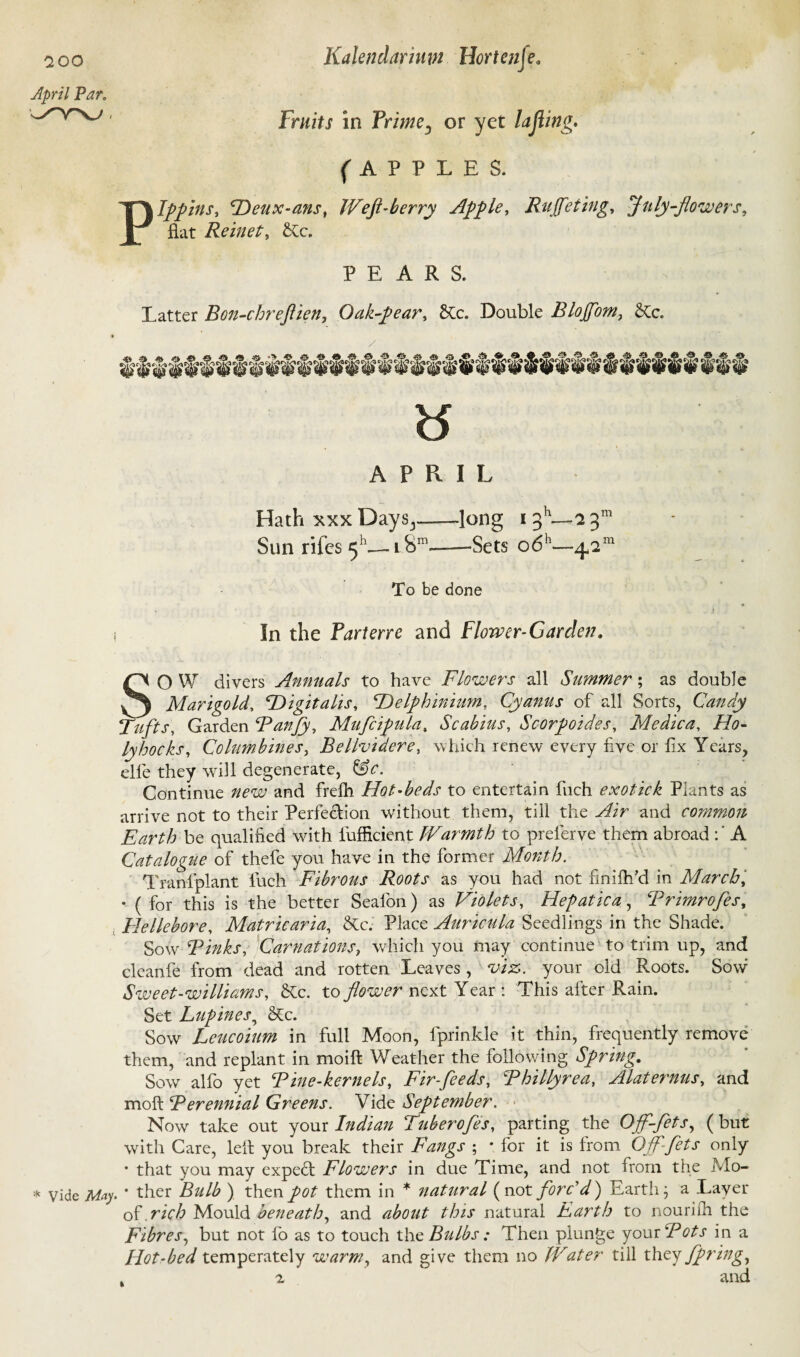 April Par. Fruits in Prime3 or yet lajiing* (APPLES. Pippins, Deux-ans, Weft-berry Apple, Ruffe ting, July-flowers, flat Reinet, 6Cc„ PEARS. Latter Bon-chreftien, Oak-pear, &c. Double Blojfom, &c. ts A P R I L Hath xxx Days3_-long i3h—23™ Sun rifcs 511-— 1 Snl—-Sets o6h—^2m To be done i In the Parterre and Flower-Garden, SO W divers Annuals to have Flowers all Summer; as double Marigold, ^Digitalis, \Delphinium, Cyanus of all Sorts, Candy Tufts, Garden Fanjy, Mufcipula, Scabius, Soorpoides, Medica, llo- lyhocks. Columbines, Bellvidere, which renew every five or fix Years, elfe they will degenerate, Sfc. Continue new and frelh Hot-beds to entertain finch exotick Plants as arrive not to their Perfe&ion without them, till the Wir and common Earth be qualified with fiufficient Warmth to prefierve them abroad A Catalogue of thefie you have in the former Month. Tranlplant fuch Fibrous Roots as you had not finifh’d in March, • ( for this is the better Seafon) as Violets, Hepatica, Frimrofes, . Hellebore, Matricaria, &c. Place Auricula Seedlings in the Shade. Sow Finks, Carnations, which you may continue to trim up, and cleanfe from dead and rotten Leaves, viz. your old Roots. Sovr Sweet-williams, 6tc. to flower next Year : This after Rain. Set Lupines, <Rc. Sow Leucoium in full Moon, lprinkle it thin, frequently remove them, and replant in moift Weather the following Spring, Sow alfo yet Fine-kernels, Fir-feeds, Fhillyrea, Alaternus, and moft Ferennial Greens. Vide September. Now take out your Indian Tuberofes, parting the Ojf-fets, (but with Care, left you break their Fangs ; • for it is from Off-fets only • that you may expert Flowers in due Time, and not from the Mo- * vide May- ' ther Bulb ) then pot them in * natural (not forc'd) Earth; a Layer of rich Mould beneath, and about this natural Earth to nourifh the Fibres, but not fo as to touch the Bulbs : Then plunge your Fots in a Hot-bed temperately warm, and give them no Water till they /fringe . 2 and