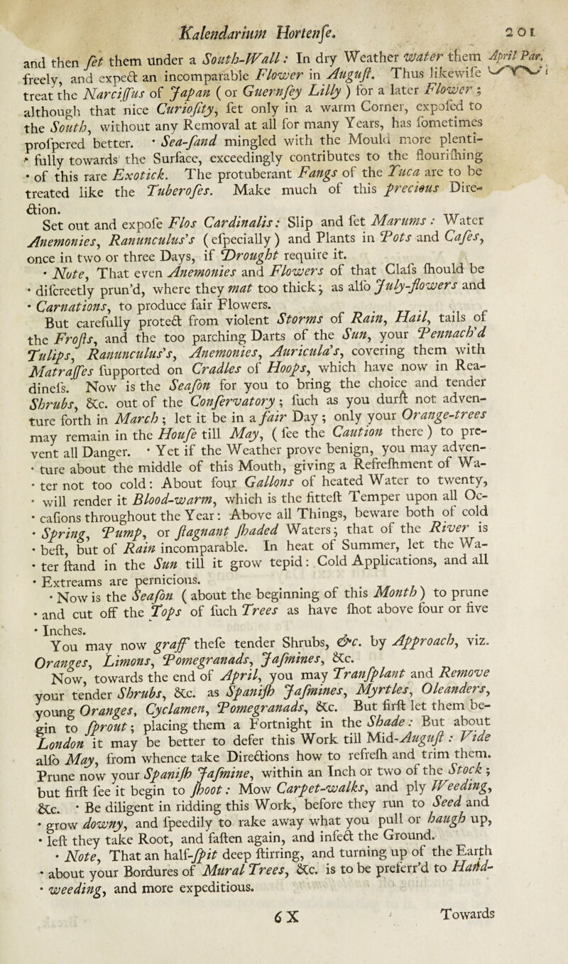 and then fet them under a South-Wall: In dry Weather water them April Par. freely, and exped an incomparable Flower in Auguft. Thus Jikewife ^ ^ treat the Narcijfus of Japan ( or Guernfey Lilly ) for a later Flower ; although that nice Guriojity, fet only in a warm Corner, expofed to the South, without any Removal at all for many Years, has fometimes prolpered’ better. * Sea-fand mingled with the Mould more plenti- > fully towards the Surface, exceedingly contributes to the flouriihing • of this rare Exotick. The protuberant Fangs of the Tuca are to be treated like the Tuberofes. Make much of this precious Dire¬ ction. Set out and expofe Flos Cardinalis: Slip and fet Marums : Water Anemonies, Ranunculus's (efpecially ) and Plants in Fots and Cafes, once in two or three Days, if Drought require it. * Note, That even Anemonies and Flowey^s of that Clafs fhouid be • difcreetly prun’d, where they mat too thick j as alfo July-flowers and • Carnations, to produce fair Flowers. . But carefully proted from violent Storms of Ram, Hail, tails ot the Frofis, and the too parching Darts of the Sun, your Fennach d Tulips, Ranunculus's, Anemonies, Auricula's, covering them with J\Patrajfes fupported on Cradles of Hoops, which have now in Rea- dinefs. Now is the Seafon for you to bring the choice and tender Shrubs, &c. out of the Confirmatory; fuch as you durft not adven¬ ture forth in March ; let it be in a fair Day; only your Orange-trees may remain in the Houfe till May, ( fee the Caution there ) to pre¬ vent all Danger. * Yet if the Weather prove benign, you may adven- • ture about °the middle of this Mouth, giving a Refrefhment of Wa- • ter not too cold: About four Gallons of heated Water to twenty, 9 will render it Blood-warm, which is the fitteft Temper upon all Oc- • caftons throughout the Year: Above all Things, beware both of cold • Spring, Fump, or fagnant jhaded Waters} that of the Rive7 is • beft but of Rain incomparable. In heat of Summer, let the Wa- • ter ftand in the Sun till it grow tepid: Cold Applications, and all • Extreams are pernicious. , • Now is the Seafon ( about the beginning of this Month ) to prune • and cut off the Tops of fuch Trees as have fhot above four or five • Inches. You may now grajf thefe tender Shrubs, &c. by Approach, viz. Oranges, Limons, Fomegranads, Jafmines, &c. Now towards the end of April, you may Tranfplant and Remove your tender Shrubs, &c. as Spanijh Jafmines, Myrtles, Oleanders, young Oranges, Cyclamen, Fomegranads, &c. But firffc let them be¬ gin to fprout; placing them a Fortnight in the Shade: But about London it may be better to defer this Work till Mid -Auguft : Vide alfo May, from whence take Diredions how to refrefh and trim them. Prune now your Spanijh Jafmine, within an Inch or two of the Stock ; but firft fee it begin to Jhoot: Mow Carpet-walks, and ply Weeding, £tc. * Be diligent in ridding this Work, before they run to Seed and • grow downy, and fpeedily to rake away what you pull or haugh up, • left they take Root, and fallen again, and infed the Ground. • Note, That an half-fpit deep ftirring, and turning up of the Earth • about your Bordures of Mural Trees, &c. is to be preferr’d to Ham- • weeding, and more expeditious. 6X