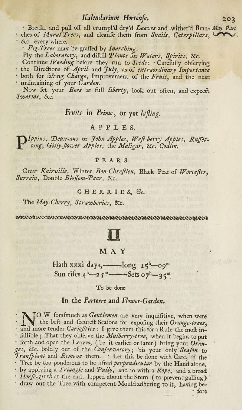 * Break, and pull off all crumpl’d dry’d Leaves and wither’d Bran- • ches of Mural Treesi and cleanfe them from Snails, Caterpillars, * SCc. every where. * Fig-Trees may be graffed by Inarching. Ply the Laboratory, and diftill Blants for Waters, Spirits, 6Cc. Continue Weeding before they run to Seeds'. • Carefully obferving the Directions of April and July, as of extraordinary Importance • both for laving Charge, Improvement of the Fruity and the neat * maintaining of your Garden. Now fet your Bees at full liberty, look out often* and expeed Swarms, &Cc. Ftnits in Prime ^ or yet la fling.. APPLES. i Pippins, Deux-ans or John Apples, Weft-berry Apples, Ruffe t* ting, Gilly-flower Apples, the Maligar, Codlin. PEARS. Great Kairville, Winter Bon-Chreftien, Black Pear of Wore eft ery Surrein, Double Bloffom-Bear, &c. CHERRIES, & The May-Cherry, Strawberies, &Cc, MAY Hath xxxi days^-—-—long i^h—■ opm Sun riles 4h—2 ym—-Sets oyh—3 To be done In the Parterre and Flower-Garden* ... ^ 7 ■ i NO W forafmuch as Gentlemen are very inquifitive, when were the beffc and fecureft Sealons for eypofing their Orange-trees? • and more tender Curioftties : I give them thisdor a Rule the molt in- • fallible ; That they oblerve the Mulberry-tree, when it begins to put • forth and open the Leaves, ( be it earlier or later) bring your Oran¬ ges, &c. boldly out of the Con/ervatory; ’tis your only Seafon to Tranfplant and Remove them. • Let this be done with Care, if the • Tree be too ponderous to be l ifted perpendicular by the Hand alone, • by applying a Triangle and Bully, and fo with a and abroad • Horfe-girth at the end, lapped about the Stem ( to prevent galling) * draw out the Tree with competent Mould adhering to it, having be- * lore May Pan. wnrv.