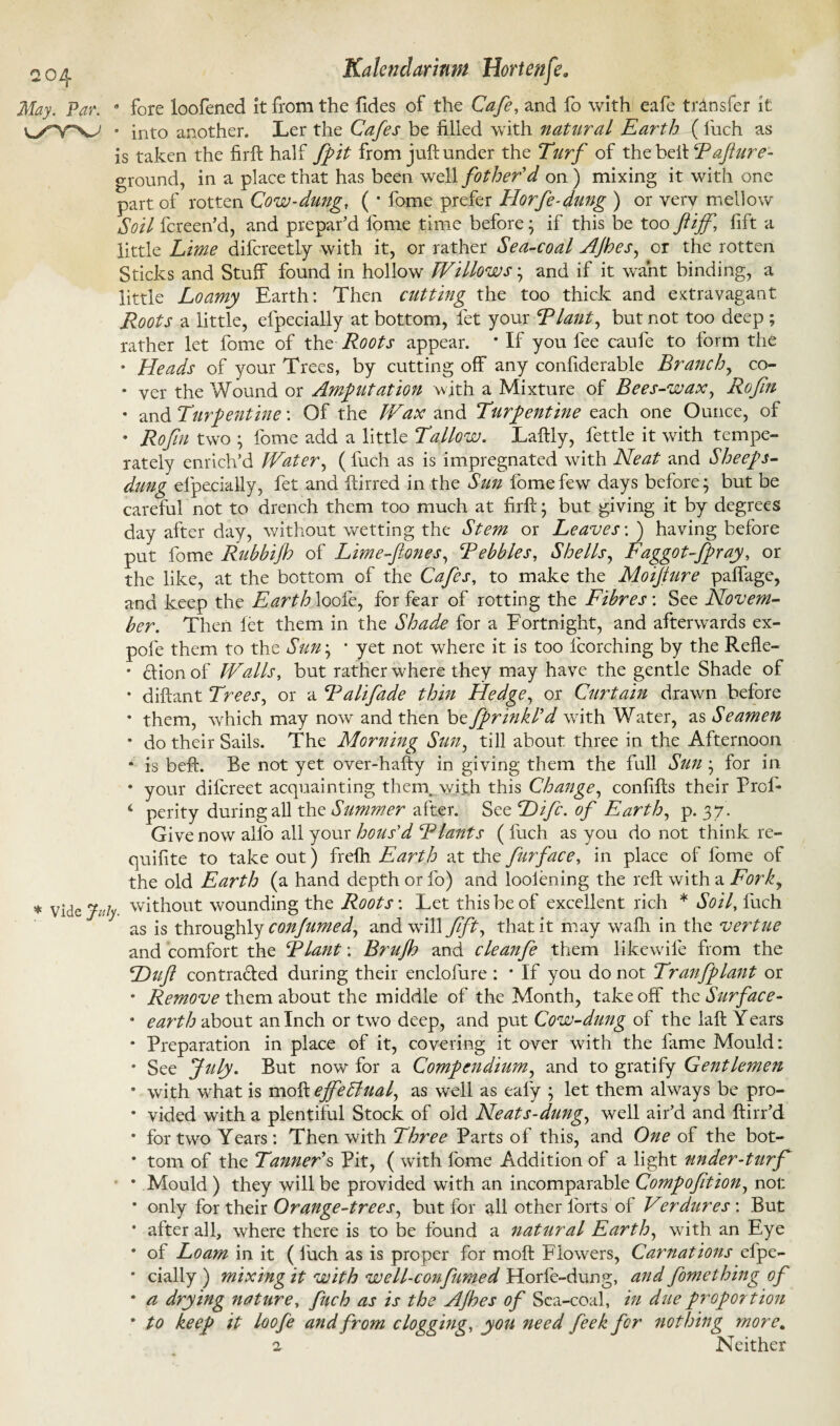 May. Par. 9 fore loofened it from the fides of the Cafe, and fo with eafe transfer it »yYV • into another. Ler the Cafes be filled with natural Earth (fuch as is taken the firft half fpit from juft under the Turf of the belt Rajiure- ground, in a place that has been well father'd on ) mixing it with one part of rotten Cow-dung, ( * fome prefer Horfe-dung ) or very mellow Soil fcreen’d, and prepar’d fome time before; if this be too ft iff, fift a little Lime difcreetly with it, or rather Sea-coal AJhes, or the rotten Sticks and Stuff found in hollow Willows • and if it want binding, a little Loamy Earth: Then cutting the too thick and extravagant Roots a little, efpecially at bottom, let your Riant, but not too deep ; rather let fome of the Roots appear. * If you fee caufe to form the * Heads of your Trees, by cutting off any confiderable Branchy co- * yer the Wound or Amputation with a Mixture of Bees-wax, Rofin * and T'argentine: Of the Wax and Turpentine each one Ounce, of * Rofin two • fome add a little Tallow. Laftly, fettle it with tempe¬ rately enrich’d Water, ( fuch as is impregnated with Neat and Sheeps- dung efpecially, fet and ftirred in the Sun fome few days before; but be careful not to drench them too much at firft; but giving it by degrees day after day, without wetting the Stem or Leaves'. ) having before put fome Rubbijh of Lime-ftones, Rebbles, Shells, Faggot-fpray, or the like, at the bottom of the Cafes, to make the Moifture paffage, and keep the Earth loofe, for fear of rotting the Fibres: See Novem¬ ber. Then let them in the Shade for a Fortnight, and afterwards ex- pofe them to the Sun; ■ yet not where it is too {torching by the Refle- * Clion of Walls, but rather where they may have the gentle Shade of * diftant Trees, or a Ralifade thin Hedge, or Curtain drawn before * them, which may now and then be fprinkl'd with Water, as Seamen * do their Sails. The Morning Sun, till about three in the Afternoon 8 is beft. Be not yet over-hafty in giving them the full Sun ; for in * your difcreet acquainting theny with this Change, confifts their Proi- ‘ perity during all the Summer after. SccHifa.of Earth, p. 37. Give now alio all your hous'd Riant s (fuch as you do not think re- quifite to take out) frelh Earth at the far face, in place of fome of the old Earth (a hand depth or fo) and loolening the reft with a Forky * vide juJ without wounding the Roots: Let this be of excellent rich * Soil, fuch as is throughly confamed, and will fift, that it may walh in the vertue and comfort the Riant: Brujh and cleanfe them likewife from the Huft contracted during their enclofure : * If you do not Tran/plant or * Remove them about the middle of the Month, takeoff the Surface- * earth about an Inch or two deep, and put Cow-dung of the laft Years * Preparation in place of it, covering it over with the lame Mould: * See July. But now for a Compendium, and to gratify Gentlemen 8 with what is moft effediual, as well as ealy ; let them always be pro- * vided with a plentiful Stock of old Neats-dung, well air’d and ftirr’d * for two Years: Then with Three Parts of this, and One of the bot- * tom of the Tanner's Pit, ( with fome Addition of a light under-turf * Mould ) they will be provided with an incomparable Compofition, not * only for their Orange-trees, but for all other forts of Verdures : But * after all, where there is to be found a natural Earth, with an Eye * of Loam in it ( fuch as is proper for moft Flowers, Carnations efpe- * daily) mixing it with well-confumed Horfe-dung, and fomething of * a drying nature, fuch as is the AJhes of Sea-coal, in due proportion * to keep it loofe and from clogging, you need feek far nothing more. 2 Neither