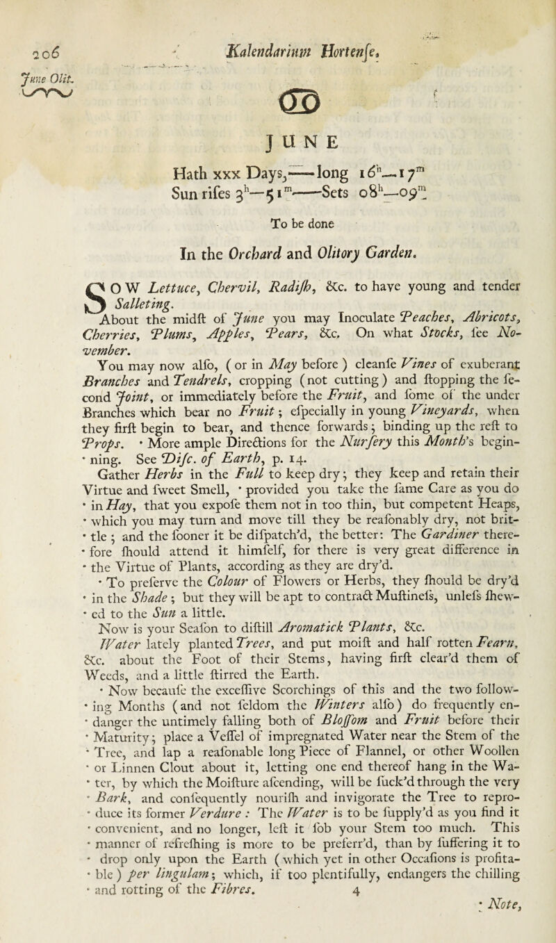I \ 2 0 6 June OliL WV \ Kalendarinm Hortenfe* <m JUNE Hath xxx Days3—— long 16K Sun rifes 311— 5 em——Sets o8h- *7' .09 To be done In the Orchard and Olitory Garden. SO W Lettuce, Chervil, Radijh, &c. to have young and tender Salleting. About the midft of June you may Inoculate Reaches, Abricots, Cherries, Rlums, Apples, Rears, &Cc. On what Stocks, fee Afo- vember. You may now alfb, ( or in Afoy before ) cleanfe of exuberant Branches and Ten dr els, cropping (not cutting ) and hopping the fe- cond or immediately before the Fruit, and fome of the under Branches which bear no jFr0/f ; efpecially in young Vineyards, when they firft begin to bear, and thence forwards; binding up the reft to Rrops. • More ample Dire&ions for the Nurjery this Month's begin- * ning. See T>ijc. of Earth, p. 14. Gather Herbs in the Full to keep dry; they keep and retain their Virtue and fweet Smell, * provided you take the fame Care as you do * in Hay, that you expofe them not in too thin, but competent Heaps, • which you may turn and move till they be reafonably dry, not brit- * tie ; and the fooner it be difpatch’d, the better: The Gardiner there- * fore fhould attend it himfelf, for there is very great difference in * the Virtue of Plants, according as they are dry’d. • To preferve the Colour of Flowers or Herbs, they fhould be dry’d e in the Shade ; but they will be apt to contrad Muftinefs, unlefs ihew- * ed to the Sun a little. Now is your Seafon to diftill Aromatick Rlants, &c. Water lately planted Trees, and put moift and half rotten Fearn, 2tc. about the Foot of their Stems, having firft clear’d them of Weeds, and a little ftirred the Earth. * Now becaufe the exceffive Scorchings of this and the two follow- * ing Months ( and not feldom the Winters alfo) do frequently en- * danger the untimely falling both of BloJ[o?n and Fruit before their • Maturity; place a Veffel of impregnated Water near the Stem of the * Tree, and lap a reafonable long Piece of Flannel, or other Woollen ‘ or Linnen Clout about it, letting one end thereof hang in the Wa- * ter, by which the Moifture afeending, will be fuck’d through the very * Bark, and confequently nourifh and invigorate the Tree to repro- • duce its former Verdure : The Water is to be fupply’d as you find it c convenient, and no longer, left it fob your Stem too much. This * manner of refrelhing is more to be preferr’d, than by luffering it to * drop only upon the Earth ( which yet in other Occafions is profita- • ble ) per lingulam; which, if too plentifully, endangers the chilling * and rotting of the Fibres. 4 * Note,