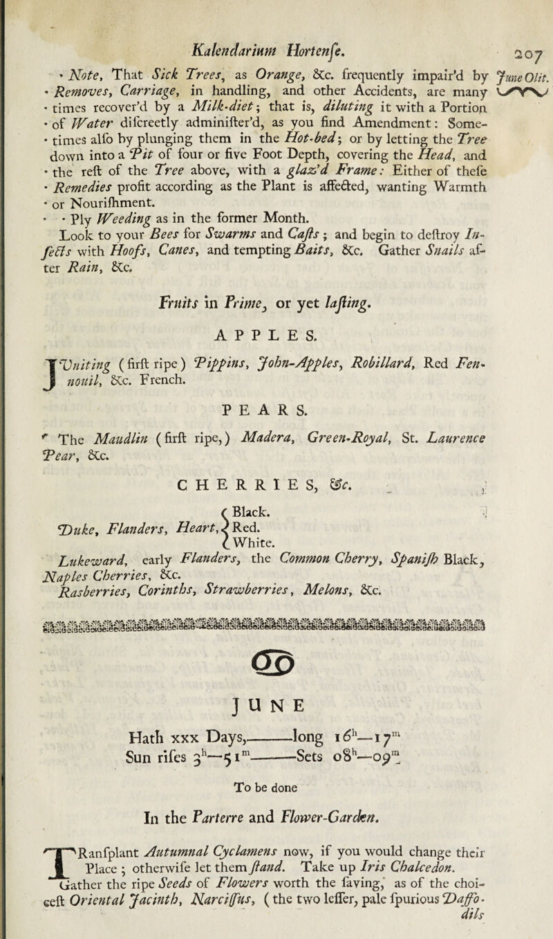 -Note, That Sick Trees, as Orange, SCc. frequently impair’d by JuneOlit. • Removes, Carriage, in handling, and other Accidents, are many • times recover’d by a Milk-diet; that is, diluting it with a Portion, • of Water dilcreetly adminifter’d, as you find Amendment: Some- • times alfo by plunging them in the Hot-bed; or by letting the Tree down into a Tit of four or five Foot Depth, covering the Head, and • the reft of the Tree above, with a glaAd Frame: Either of thefe • Remedies profit according as the Plant is affe&ed, wanting Warmth • or Nourifhment. • • Ply Weeding as in the former Month. Look to your Bees for Swarms and Gafts ; and begin to deftroy In- felts with Hoofs, Canes, and tempting Baits, &c» Gather Snails af¬ ter Rain, £Cc. Fruits in Primeor yet la fling. APPLES. JUniting (firft ripe) Tiepins, fohn-Aj>ftlesy Robillard, Red Fen- nouil, &c. French. PEARS. r The Maudlin (firft ripe,) Madera, Green-Royal, St. Laurence Tear, £tc. CHERRIES, &c. ■ (Black. y Duke, Flanders, Heart, FRed. I White. Lukeward, early Flanders, the Common Cherry, Sfanijh Black, Naples Cherries, 2tc. Rasberries, Corinths, Strawberries, Melons, £Cc. Hath xxx Days,—-—long i6h—17™ Sun rifes 311—51™——Sets oSh— op™ To be done In the Parterre and Flower-Garden. TRanfplant Autumnal Cyclamens now, if you would change their Place ; other wife let them ft and. Take up Iris Ch alee don. Gather the ripe Seeds of Flowers worth the having, as of the choi- ceft Oriental Jacinth, Narcijfus, (the two lefler, pale fpurious Daffo¬ dils