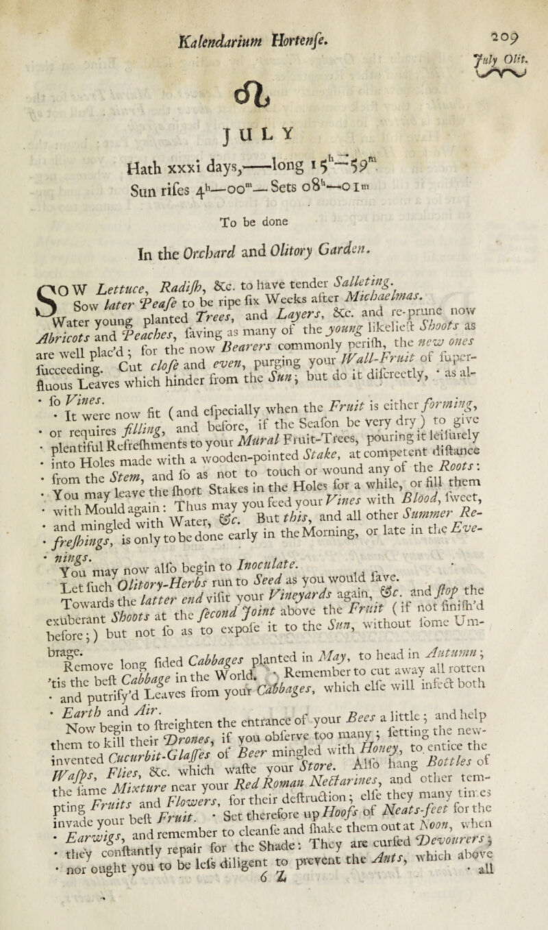 61 JULY Hath xxxi days,-long Sun rifes 4h—oom— Sets o8’‘—o i* To be done In the Orchard and Olitory Garden, July Olit. Stow Lettuce, Radijb, &c. to have rentier Salletmg. l o !ater ‘Peafe to be ripe fix Weeks alter Michaelmas. | Sovif later r J and Lajers, &c. and re-prune now Water Y°“nJ> P , ^ fav;ng as many of the young likelieft Shoots as A nco s a nQW bearers commonly fuccleding Cut clofe and even, purging your Wall-Fruit of iuper- fluous Leaves which hinder from the Sun, but do rt d.lcreetly, as al- ' * It were now fit (and efpecially when the Fr*i# is either forming, • 46 f*’ A orfiU them You may e„ve ^ e y you feed your Vines with Blood, l'weet, • with Mould again. ■ Y Y B ^ • d all other Summer Re- : i» «.*-«. - -«<■ «***■ Ito S,ci as you would fay. Towards the latter endvifit your Vineyards again, ©f. and flop the StaT^notVi .0 oapio it totho to, w,.hou, biage. ' cMatet nlanted in May, to head in Autumn; . Rfm?Vft ’ ein the World! '* • Remember to cut away all rotten ■“andpuSf/d Leaves from your Cabbages, which elfe will infeft both ' EThCL^o ftreivhten the entrance of your Bees a little; and help Now beg n t S f obferve too many ; letting the new- JES'SSSJW.f HdyomRel Rman Nehar'ws, and other tetn- t 7J,,Zfo. their de«t.a.o„ ■ dfc : 2: s ^