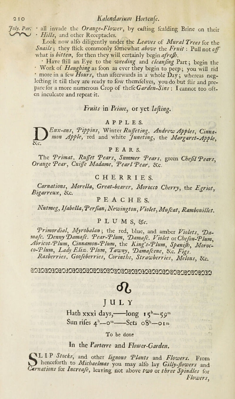July- Par. * all invade the Orange-Flower, by calling fcalding Brine on their * Hills, and other Receptacles. Look now alfo diligently under the Leaves of Mural Trees for the Snails ; they ftick commonly fomewhat above the Fruit: Pull not off what is bitten, for then they will certainly begin afrejb, * Have ftill an Eye to the weeding and cleanfing Part; begin the * Work of Haughing as foon as ever they begin to peep; you will rid * more in a few Hours, than afterwards in a whole Day; whereas neg¬ lecting it till they are ready to fow themfelves, you do but ftir and pre¬ pare for a more numerous Crop of thoFeGar den-Sins : I cannot too oft¬ en inculcate and repeat it. D &c. Fruits in Prime, or yet lajiing. APPLES. Eux-ans, Tippins, Winter Ruffe ting, Andrew Apples, Cinna¬ mon Apple, red and white Juneting, the Margaret-Apple PEARS. The Trimat, Ruffet Tears, Summer Tears, green Chefil Tears, Orange Tear, Cuijfe Madame, Tearl Tear, &c. CHERRIES. Carnations, Morelia, Great-bearer, Morocco Cherry, the Egriot, Bigarreux, ike. PEACHES. Nutmeg, ljabella, Terjian, Newington, Violet, Mufcat, Rambouillet. PLUMS, Trimordial, Myrobalan; the red, blue, and amber Violets, T)a- maje. Denny Hamafc. Tear-Tlum, Damafc. Violet oi Chefon-Tlum Abricot-Tlum, Cinnamon-Tlum, the King’s-Tlum, Spanijh, Moroc- co-Tlum, Lady Eliz. Tlum, Tawny, Damafcene, &c. F/£j\ Rasberries, Goofeberries, Corinths, Strawberries, Melons, &c. JULY Hath xxxi daysy Sun rifes ^j.h—ora- •long i 5b—5 -Sets o8h O Ira To be done In the Parterre and Flower-Garden, SLIP Stocks, and other lignous Tlants and Flowers. From henceforth to Michaelmas you may alio lay Gilly-jlowers and Carnations for Increafe, leaving not above two or three Spindles for Flowers,