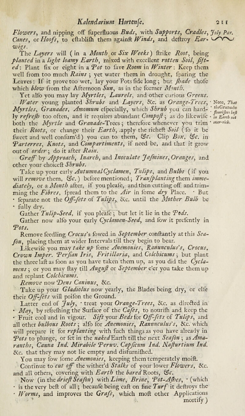 Flowers, and nipping off fiiperffuous Buds, with Supports, Cradles, July Par. Canes, or Hoofs, to eftablilh them againft Winds, and deftroy wigs. The Layers will ( in a Month cx Six Weeks) ftrike 7?^, being planted in a loamy Earth, mixed with excellent rotten Soil, Jift- Plant fix or eight in a Pot to fave Room in Winter: Keep them well from too much Rains ; yet water them in drought, fparing the Heaves : If it prove too wet, lay your Pots fide long ; but fade thofe which blow from the Afternoon Sun, as in the former Month. Yet alfb you may lay Myrtles, Laurels, and other curious Greens. Water young planted Shrubs and Layers, Tic. as Grange-Trees, * Note, 7W Myrtles, Granades, Amomum efpecially, which Shrub you can hard- * ly refrejh too often, and it requires abundant: Compoft • as do likewife • \n Earth Jt both the Myrtle and Granade-Trees • therefore whenever you trim * over-rich. their Roots, or change their Earth, .apply the richeft Soil ( fo it be fweet and well confirm’d) you canto them, &e. Clip Box, &c. in Parterres, Knots, and Comp art iments, if need be, and that it grow out of order • do it after Rain. Graff by Approach, Inarch, and Inoculate Jafmines, Oranges, and other your choice!! Shrubs. Take up your early Autumnal Cyclamen, Tulips, and Bulbs (if you will remove them, &c.) before mentioned j Tran[planting them imme¬ diately, or a Month after, if youpleafe, and then cutting off and trim¬ ming the Fibres, lpread them to the Air in lbme dry Place. * But • feparate not the Off-fets of Tulips, Tc. until the Mother Bulb be • fully dry. Gather Tulip-Seed, if you pleafe • but let it lie in the Pods. Gather now allb your early Cyclamen-Seed, and fow it prefently in Pots. Remove feedling Crocus's lowed in September conftantly at this Sea- fon, placing them at wider Intervals till they begin to bear. Likewife you may take up fome Anemonies, Ranunculus's, Crocus, Crown Imper. P erf an Iris, Fritillaria, and Colchicums • but plant the three laft as loon as you have taken them up, as you did the Cycla¬ mens ; or you may flay till Augtifl or September e’er you take them up and replant Colchicums. Remove now Hens Caninus, Tc. Take up your Gladiolus now yearly, the Blades being dry, or elfe their Off-fets will poifon the Ground. Latter end of July, * treat your Orange-Trees, Tic. as directed in • May, by refrefhing the Surface of the Cafes, to nouriih and keep the • Fruit cool and in vigour. Sift your Beds for Off-fets of Tulips, and all other bulbous Roots ; alfo for Anemonies, Ranunculus's, Tc. which will prepare it for replanting with fuch things as you have already in Pots to plunge, or fet in the naked Earth till the next Sea fon * as Ama¬ ranths, Canna Ind. Mirabile Peruv. Capfcum Ind. Nafturtium Ind. Tic. that they may not lie empty and disfurnilhed. You may fow fome Anemonies, keeping them temperately moift. Continue to cut off the wither’d Stalks of your lower Flowers, Tic. and all others, covering with Earth the bared Roots, &c. Now (in the dr ieft Seafon) with Lime, Brine, Pot-AJhes, ‘(which • is the very belt of all; becaule being call on fine Turf it deftroys the • Worms, and improves the Grafs, which moil other Applications j ’ F mortify)