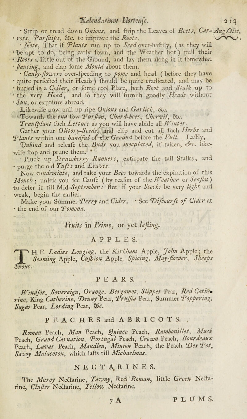 * Strip or tread down Onions, and ftrip the Leaves of Beets, Car- AugX)lit„ • rots, Rarflips, 6Cc. to improve the Roots. '^y^SJ j • Note, That if Rlants run up to Seed over-haitily, (as they wiil • be apt to do, being early fown, and the Weather hot) pull their • Roots a little out of the Ground, and lay them along in it lomewkat • fan ting, and clap fome Mould about them. * Cauly-flowers over-fpeeding to fome and head (before they have • quite perfected their Heads) fhould be quite eradicated, and rrtay be • buried in a Cellar, or lome cool Place, both Root and Stalk up to • the very Head, and fo they will furnifh goodly Heads without • Sun, or expolure abroad. Likewjli: now pull up ripe Onions and Gar lick, Stc. Towards the end fow Rurflan, Chard-beet, Chervil, &c. Tranfplant fuch Lettuce as you wiil have abide all Winter. Gather your Olitory-Seeds, and clip and cut all fuch Herbs and Riants within one handful of the Ground before the Full. Laftly, Dnbind and releafe the Buds you inoculated, if taken, &c. like- wife ftop and prune them. * • Pluck up Strawberry Runners, extirpate the tall Stalks, and 8 purge the old Tufts and Leaves. Now vindemiate, and take your Bees towards the expiration of this Month ; unlefs you fee Caufe (by reafon of the kVeather or Seafon) to defer it till }A\d-September: But if your Stocks be very light and weak, begin the earlier. Make your Summer Rerry and Cider. * See Difcourfe of Cider at • the end of our Romona. Fruits in Prime^ or yet lajling. APPLES. THE Ladies Longing, the Kir kh am Apple, John Apple; the Seaming Apple, Cujhion Apple, Spicing, May-flower, Sheeps Snout. PEARS. Windfor, Sovereign, Orange, Bergamot, Slipper Pear, Red Cathe• vine. King Catherine, Denny Pear, Rrujfla Pear, Summer Roffering. Sugar Pear, Lording Pear, &c. PEACHES and ABRIGOTS. . Roman Peach, Man Peach, Quince Peach, Rambouillet, Musk Peach, Grand Carnation, Rortugal Peach, Crown Peach, Bourdeaux Peach, Lavar Peach, Maudlen, Minion Peach, the Peach Des Rot, Savoy Malacoton, which lafts till Michaelmas. NECTARINES. The Muroy Ne&arine, Tawny, Red Roman, little Green Necta¬ rine, Clufler Ne&arine, Tellow Nectarine. 7 A PLUMS.
