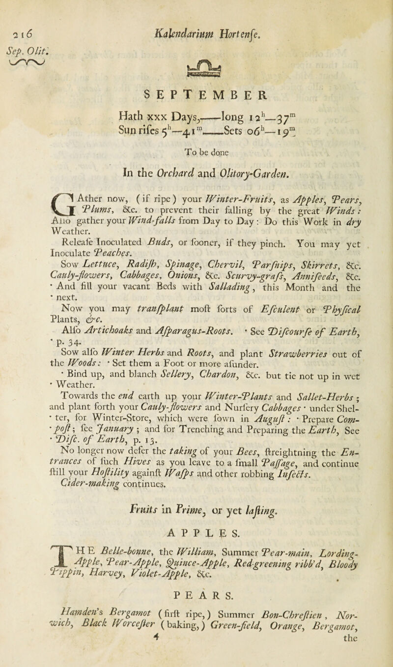 SSBSSS3SH SEPTEMBER Hath xxx Days^——long 1 Sun rifcs 5 —41™-*—Sets e>6h— i£>m To be done In the Orchard and Olitory-Garden. GAther now, (if ripe ) your Winter-Fruits, as Apples, Fears, Flums, &c. to prevent their falling by the great Winds: Alio gather your Wind-falls from Day to Day : Do this Work in dry Weather. Releafe Inoculated Buds, or fooner, if they pinch. You may yet Inoculate Beaches. Sow Lettuce, Radijh, Spinage, Chervil, Farfnips, Skirrets, &c. Cauly-flowers, Cabbages, Onions, &c. Scurvy-grafs, Annifeeds, &c. • And fill your vacant Beds with Sallading, this Month and the * next. Now you may tranfplant moft forts of Efculent or Fhyflcal Plants, &c. Alfo Artichoaks and AJparagus-Roots. * See Difcourfe of Earth, ' P- 34- Sow alfo Winter Herbs and Roots, and plant Strawberries out of the Woods: • Set them a Foot or more afunder. * Bind up, and blanch Sellery, Char don, &c. but tie not up in wet ' Weather. Towards the end earth up your Winter-Flants and Sallet-Herbs ; and plant forth your Cauly-flowers and Nurlery Cabbages • under Shel- * ter, for Winter-Store, which were fown in Auguft : • Prepare Com- ' P°ft; fee January ; and for Trenching and Preparing the Earth, See • Hifc. of Earth, p. 13. No longer now defer the taking of your Bees, ftreightning the En¬ trances of luch Hives as you leave to a ffnall Fajfage, and continue Rill your Hoftility again!! Waffs and other robbing Infers. Cider-making continues. Fruits in Prime5 or yet lafling. APPLES. TH E Belle-bonne, the William, Summer Fear-main. Lording- Apple, Fear-Apple, Quince-Apple, Red greening ribb’d Bloody Ftp pin, Harvey, Violet-Apple, Hx. PEARS. Hamden's Bergamot (firft ripe,) Summer Bon-Chreflien , Nor¬ wich, Black Worcefler (baking,) Qreen-fleld, Orange, Bergamot, 4 the Sep. Olit. l/YV