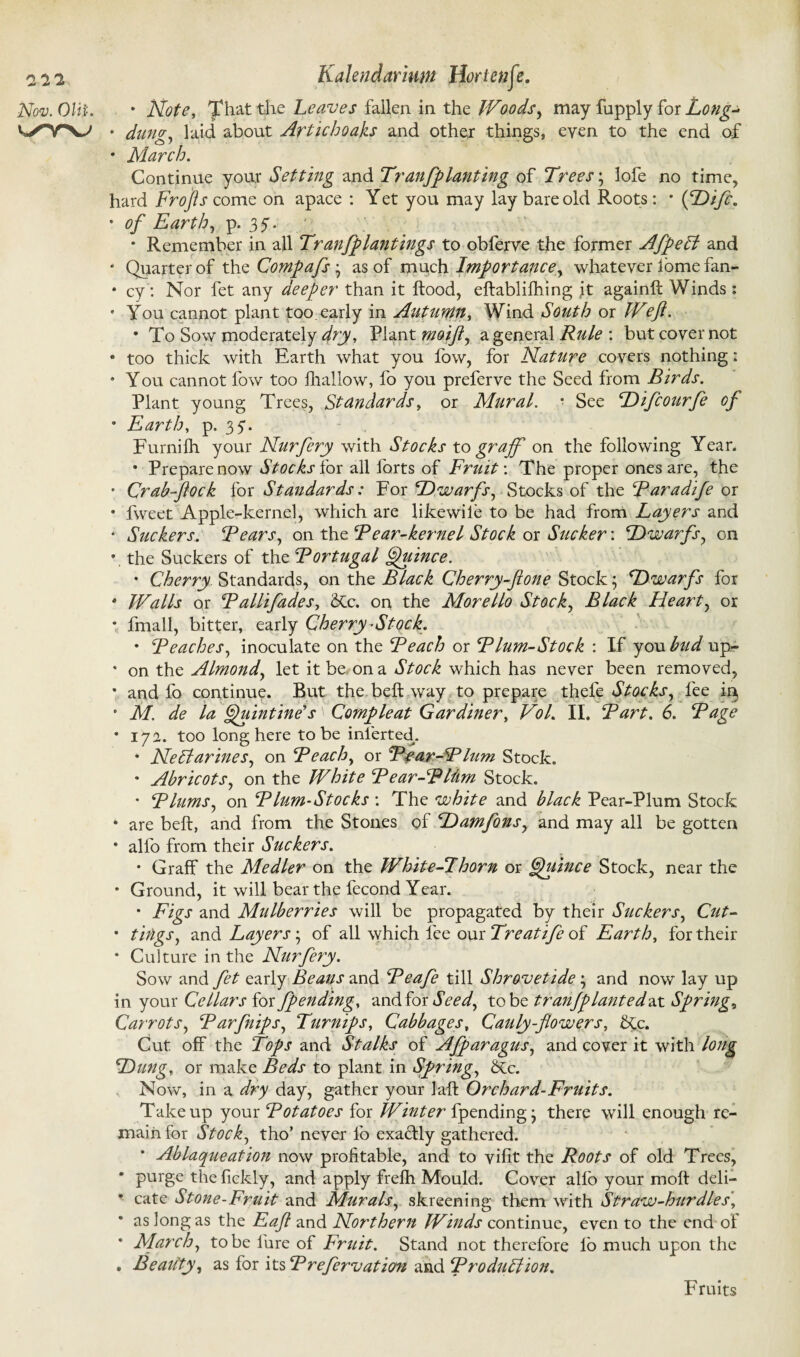 all Nov. OUp. Kalendarmn Horten ft. • Note, That the Leaves fallen in the IVoods, may fupply for Long- • dung, laid about Artichoaks and other things, eyen to the end of • March. Continue your Setting and Tranfplanting of Trees; lofe no time, hard Frofts come on apace : Yet you may lay bare old Roots : * {Difc. • of Earth, p. 37. • Remember in all Tranfplantings to obferve the former AfpeCt and • Quarter of the Compafs as of much Importance, whatever lome fan- • cy: Nor fet any deeper than it flood, eftablifhing ft againfc Winds: • You cannot plant too. early in Autumn, Wind South or IVeji. • To Sow moderately dry, Plant moift, a general Rule : but cover not • too thick with Earth what you fow, for Nature covers nothing: 9 You cannot fow too fhallow, fo you preferve the Seed from Birds. Plant young Trees, Standards, or Mural. * See Difcourfe of 8 Earth, p. 37. Furnilh your Nurfery with Stocks to grajf on the following Year. • Prepare now Stocks ior all forts of Fruit: The proper ones are, the • Crab-flock for Standards: For Dwarfs, Stocks of the Raradife or • fweet Apple-kernel, which are likewile to be had from Layers and • Suckers. Rears, on the Rear-kernel Stock or Sucker: Dwarfs, on •, the Suckers of the Rortugal Quince. • Cherry. Standards, on the Black Cherry-ftone Stock; Dwarfs for • Walls or Rallifades, <Rc. on the Morello Stock, Black Heart, or • fmall, bitter, early Cherry-Stock. • Reaches, inoculate on the Reach or Rlum-Stock : If you bud up- • on the Almond, let it be on a Stock which has never been removed, • and fo continue. But the beft way to prepare thele Stocks, fee ir^ ° M. de la Quintine's' Comp leaf Gardiner, Vol. II. Rart. 6. Rage • 17a. too long here to be inferted. • Nectarines, on Reach, or Rfar-R lum Stock. 8 Abricots, on the White Rear-Rlhm Stock. • Rlums, on Rlum-Stocks : The white and black Pear-Plum Stock • are beft, and from the Stones of Damfons, and may all be gotten • alfo from their Suckers. • Graff the Medler on the White-Thorn or Quince Stock, near the • Ground, it will bear the fecond Year. • Figs and Mulberries will be propagated by their Suckers, Cut- • tings, and Layers; of all which fee our Treatife of Earth, for their • Culture in the Nurfery. Sow and fet early Beans and Reafe till Shrovetide; and now lay up in your Cellars for fpending, and for Seed, to be tranjplantedax Springs Carrots, Rarflips, Turnips, Cabbages, Cauly-flowers, 6£c. Cut off the Tops and Stalks of Afparagus, and cover it with long Dung, or make Beds to plant in Spring, &c. Now, in a dry day, gather your laft Orchard-Fruits. Take up your Rotatoes for Winter i\pending j there will enough re¬ main for Stock, tho’ never fo exactly gathered. • Ablaqueation now profitable, and to vifit the Roots of old Trees, • purge thefiekly, and apply frefh Mould. Cover alfo your moft deli— • cate Stone-Fruit and Murals, skreening them with Straw-hurdles\ • as long as the Eaft and Northern Winds continue, even to the end of • March, to be lure of Fruit. Stand not therefore io much upon the . Reality, as for its Rrefervation and RroduCtion. Fruits