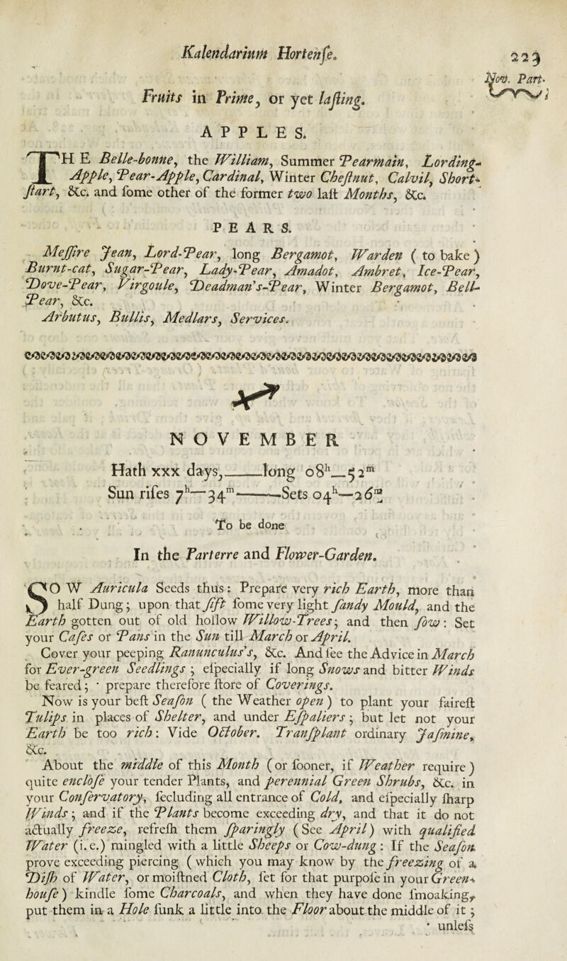Fruits in Prime ? or yet lajiing. Y~' v/ , APPLES. TH E Belle-bonne, the William, Summer Bear main. Lording* Apple, Bear-Apple, Cardinal, Winter Che ft nut, Calvil, Short* fl&rt-y &c. and fome other of the former two laft Months, 6Cc* i ' { . • 1 ■ ■ >  - PEARS. 41 MeJJire Jean, Lord-Bear, long Bergamot, Warden (to bake) Burnt-cat, Sugar-Bear, Lady-Bear, Amadot, Ambret, Ice-Bear, Dove-Bear, Virgoule, Dcadman's-Bear. Winter Bergamot, Bell- Bear, Sec. - .> . Arbutus, Bullis, Medlars, Services. * - » ‘ H V v /s, ' ...... :5 : : / *. 7 J % ■- ' ^ *•** •* - •»‘ ' • v -* •* • ; ' i Jr* NOVEMBER * \ * if A « Hath xxx days,long o8h_ 52*1 Sun rifes 7h~”~34m———Sets 0^—76™ To be done *• 'V • t s' In the Parterre and Flower-Garden. n ■ . ' - ■ ' ■ • • * SO W Auricula Seeds thus: Prepare very rich Earth, more than half Dung; upon that fift fome very light fandy Mould, and the Earth gotten out of old hollow Willow-Trees-, and then fow: Set your Cafes or Bans in the Sun till March or April. Cover your peeping Ranunculus's, &c. And fee the Advice in March for Ever-green Seedlings ; eipecially if long Snows and bitter Winds be feared; * prepare therefore ftore of Coverings. Now is your belt Seafon ( the Weather open ) to plant your faireft Tulips in places of Shelter, and under Efpaliers; but let not your Earth be too rich : Vide October, Tr an J plant ordinary Jafmine, &c. About the middle of this Month (or iooner, if Weather require ) quite enclofe your tender Plants, and perennial Green Shrubs, btc. in your Confervatory, fecluding all entrance of Cold, and eipecially lharp [finds; and if the Blants become exceeding dry, and that it do not actually freeze, refreih them fparingly ( See April) with qualified Water (i. e.) mingled with a little Sheeps or Cow-dung: If the Seafon prove exceeding piercing ( which you may know by the freezing of a Dijh of Water, or moiftned Cloth, fet for that purpofe in your Greens houfe) kindle fome Charcoals, and when they have done fmoaking^ put them in a Hole funk a little into, the Floor about the middle of it; * unicis