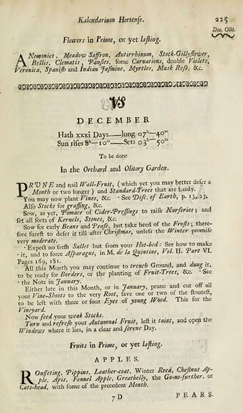 Flowers in Prime, or yet lifting. A Nemonies, Meadow Saffron, Antirrhinum, Stock-Gillyflower, /\ Clematis, Panfies, fome Carnations, double Violets, Veronica, Spanijh and Indian Jafmine, Myrtles, Musk Rofe, &c. Dee. OWt. l/W DECEMBER Hath xxxi Days.-long °7h~40’' Sun rifes 8h— t om~—Sets o f 5 0“ To be done In the Orchard and Olitory Garden* Y\RVNE and nail Wall-Fruit, ( which yet you may better defer a 1-^ Month or two longer ) and Standard-Trees that are hardy. You may now plant Vines, SCc. 9 See fDifc. of Kart , p. ij? 23o Alfo Stocks for grajfing, &c. AT r . , Sow, as yet, of Cider-Preffings to raife Nurfenes; and fet all forts of Kernels, Stones, 6tc. ^ , Sow for early Beans and F.eafe, but take heed of the Frofis; there- fore fureft to defer it till after Chriftmas, unlefs the IP/*##* prom.fe VC-yE™ea no'frelh but from your Hot-bed: See howto make • it, and to force AJparagus, in M. de la Quint me, V?l. II. VI. ^AU this Month you may continue to trench Ground, and dung it, to be ready for Borders, or the planting of Fruit-Trees, etc. • See * the Note in January. Either late in this Month, or in January, prune and cut off all your Vine-Shoots to the very Root, lave one or two of the ftouteft, to be left with three or four Eyes of young Wood. Tins for the Vineyard. Now feed your weak Stocks. _ . . Fwn and refrejh your Autumnal Fruit, left it and open the Windows where it lies, in a clear and ferene Day. Fruits in Prime, or yet lajhng. APPLES. . i ROufeting, Pippins, Leather-coat, Winter Cheftnut Ap¬ ple, Apis, Fennel Apple, Greatbelly, the Go-no-further, or Cats-head, with lome of the precedent Month. PEARS-
