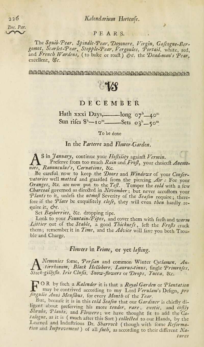 Dec. Par. PEARS. The Squib’Tear, Spindle-Tear, Hoy oner e, Virgin, Gaflcogne-Ber- Scarlet-Tear, Stopple-Tear, Vergoules, Tort ail, white, red, and French Wardens, (to bake or roaft) the Head-man's Tear, excellent, DECEMBER Hath xxxi Days,* Sun rifes 8h—i om long oyb—4om -Sets o3h_50111 To be done In the Parterre and Flower-Garden. AS in January, continue your Hoflility againft Vermin. Preferve from too much -md FroJl, your choiceft Anemo- nies, Ranunculus's, Carnations, &c. Be careful now to keep the 2)fl0r.r and Windows of your Confer- vatories well matted and guarded from the piercing ./fir .* For your Oranges, &c. are now put to the Tefl. Temper the with a few Charcoal governed as dire&ed in November • but never accuftom your Tlantsto it, unlefs the utmofl Severity of the Seafon require; there¬ fore if the Tlace be exquifitely clofe, they will even then hardly re¬ quire it, &c. Set Bayberries, dropping ripe. Look to your Fountain-Tipes, and cover them with frefh and warm Littier out of the Stable, a good Thicknefs, left the Frofts crack them; remember it in Time, and the Advice will lave you both Trou¬ ble and Charge. Flowers in Prime, or yet lafing. ANemonies fome, T erf an and common Winter Cyclamen, An¬ tirrhinum, Black Hellebore, Laurus-tinus, lingle Trimrofes, Stock-gillyflo. Iris Clufi, Snow-flowers or Hr ops, Tucca, &Cc. FO R by fuch a Kalender it is that a Royal Garden or Tlantation may be contrived according to my Lord Verulam\ Defign, pro flngulis Anni Menfibus, for every Month of the Tear. But, becaule it is in this cold Seafon that our Gardiner is chiefly di- ab°ut preferving his more tender, rare, exotic, and cofly Shrubs, I lants, and Flowers; we have thought fit to add the Ca¬ talogue, as it is ( much alter this Sort) collelled to our Hands, by the Learned and Induftrious Dr. Sharrock (though with lome Reforma¬ tion and Improvement) oi all fuch, as according to their different Na¬ tures
