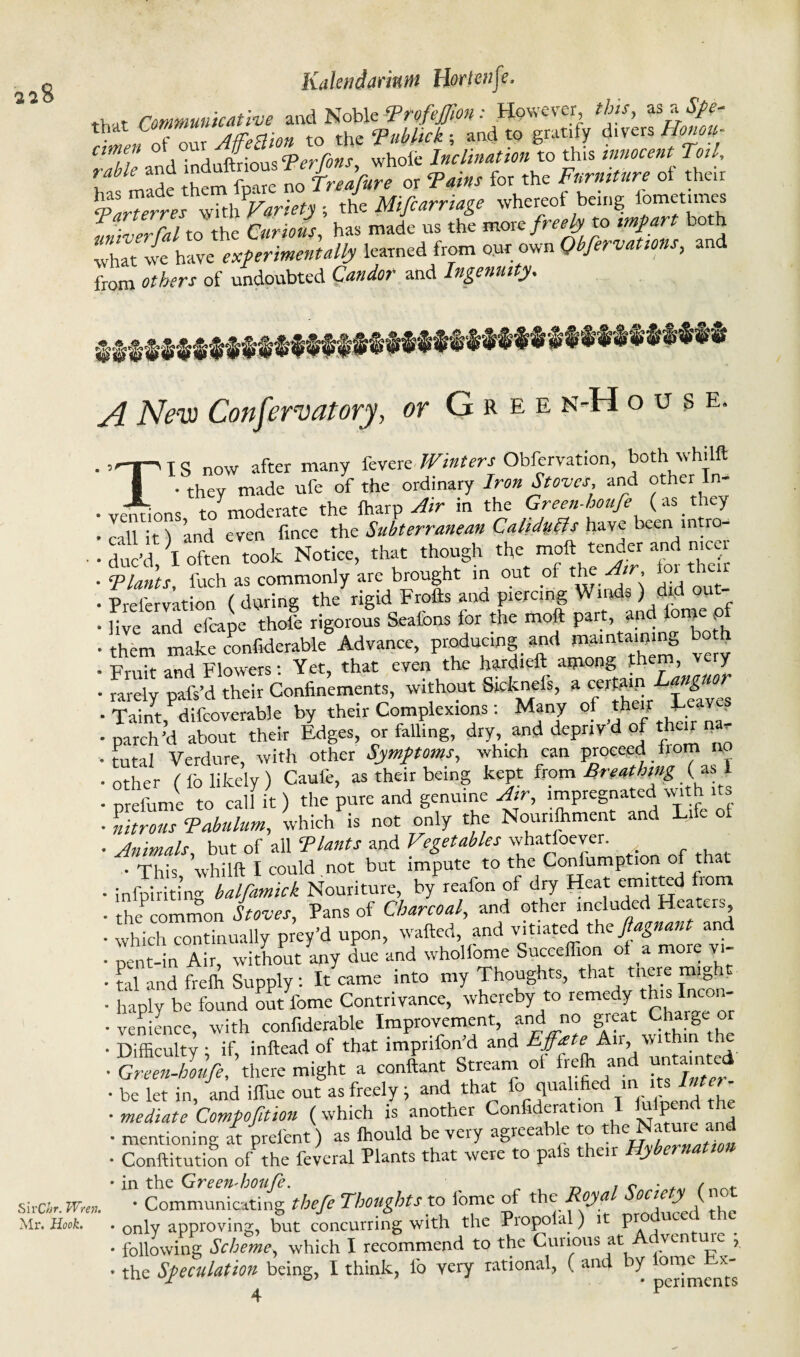 ^8 Kaleridaritun Horten (e, that Communicative and Noble Ttofejfm .- However, this, as of our to the Tubhck ; and to gratify divers Honoil- amen ox om u c Inclination to this innocent Toil, rMe™t hem W noTreJfure or Tains for the Furniture of their Vith Variety ; the Mifcarriage whereof being iomet.mes univerfal to the Curious, has made us the more freely to impart both what we have experimentally learned from our own Qbfervations, an from others of undoubted Candor and Ingenuity, A New Conservatory, or Gree n-H OUSE. SirChr. Wren. Mr. Hook. TIS now after many fevere Winters Obfervation, both whilft • they made ufe of the ordinary Iron Stoves, and other In- ns to^moderate the fharp Air in the Green-houfe (as they call it) and even fince the Subterranean Calidufts have been mtro- duJ'd \ often took Notice, that though the- tender and nicer Plants, fuch as commonly are brought in out of the Air, io tl Prefervation ( during the rigid Frofts and piercing Winds ) did live and cfcape thofe rigorous Sealbns for the moft part, and lome pf them make confiderable Advance, produemg apd TOintawng both Fruit and Flowers: Yet, that even the hat ie ® llncuor rarely pafs’d their Confinements, without &icknels, a cerfaip _g ■ Taint, difcoverable by their Complexions: Many of thcif Tcave? •parch’d about their Edges, or fall.ng, dry, and depnv d of theu ^ tutal Verdure, with other Symptoms, which can proceed horn no • other ( fo likely ) Caufe, as their being kept from Breathing ( as 1 • prefiime to calf it ) the pure and genuine Air, impregnated with its • litrous Pabulum, which is not only the Nour.flrment and Life of ■Animals, but of all Plants and Vegetables whatsoever. • This whilft I could not but impute to the Confumption of that • infpiriting balfamick Nouriture, by reaion of dry Heat emitted from • he common Stoves, Pans of Charcoal, and other included Heaters • which continually prey’d upon, wafted, and vitiated the ftagnant and • pent-in Air, without any due and whollome Succeflion of a more vi- • tal and frelh Supply : It came into my Thoughts, that tnere might • haply be found out fome Contrivance, whereby to remedy this Incon- • venience, with confiderable Improvement, and no great Charbe■ or •Difficulty if inftead of that imprifon’d and Ejfate Air, within he ■ migh, » content Stisam of *£-4 • be let in, and ilfue out as freely , and that o qua 1 c , • mediate Compofition (which is another Confideration P • mentioning at prelent) as fhould be very agreeable to the Mature and • Conftitution of the feveral Plants that were to pals their Hybernation Communicating thefe Thoughts to fome of the Royal Society^ (not * only approving, but concurring with the PiopoUl) it pro ucec • following Scheme, which I recommend to the Curious at Adventme ; • the Speculation being, I think, fo very rational, ( and iy 4 P