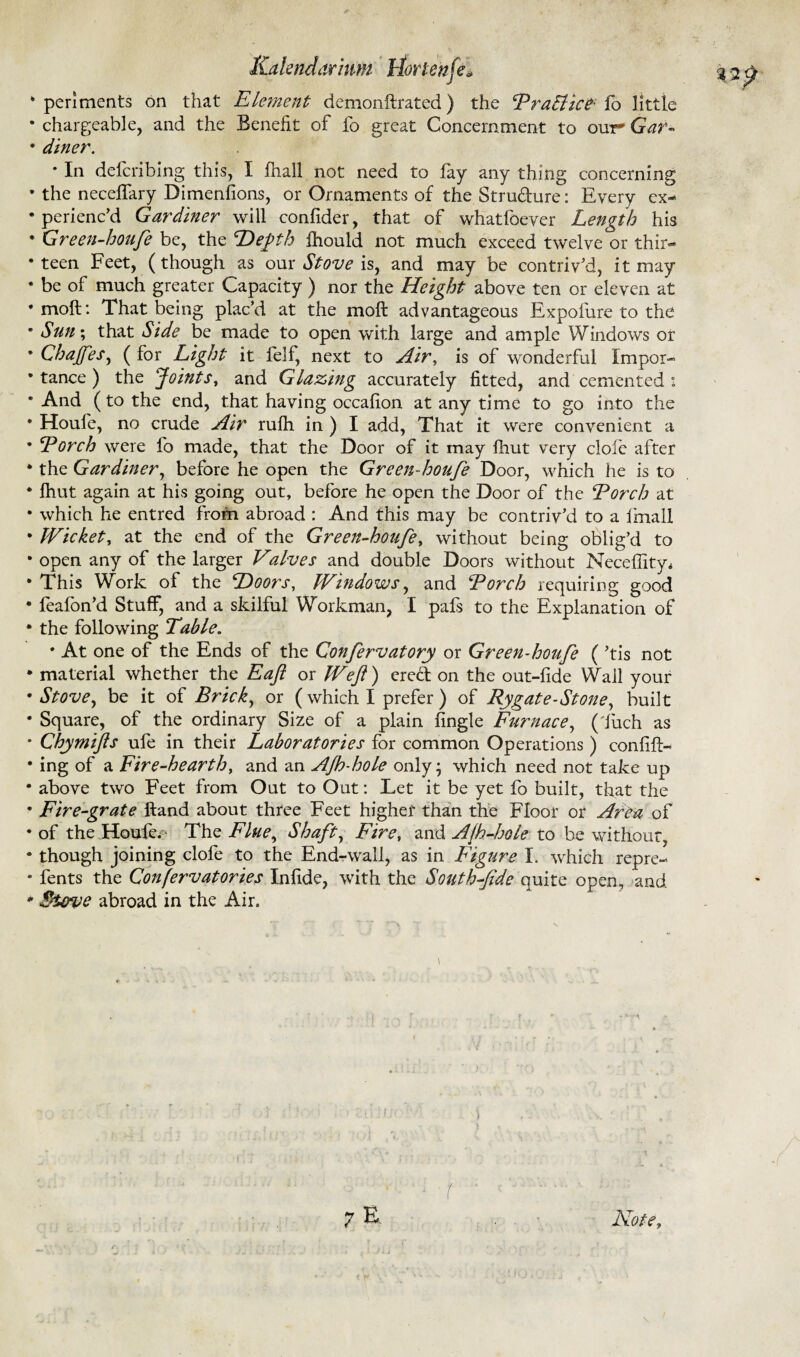 Kakndiir'mm tiortenfe> • periments on that Element demonftrated ) the Traffic? fb little • chargeable, and the Benefit of fo great Concernment to our Gar- • diner. • In defcribing this, I (hall not need to fay any thing concerning • the neceffary Dimensions, or Ornaments of the Strudure: Every ex- • perienc’d Gardiner will confider, that of whatfoeyer Length his • Green-houfe be, the Depth Ihould not much exceed twelve or thir¬ teen Feet, (though as our Stove is, and may be contriv’d, it may • be of much greater Capacity ) nor the Height above ten or eleven at •moft: That being plac’d at the moft advantageous Expofure to the • Sun; that Side be made to open with large and ample Windows or • Chafes, ( for Light it felf, next to Air, is of wonderful Impor- • tance ) the Joints y and Glazing accurately fitted, and cemented: • And (to the end, that having occaflon at any time to go into the • Houfe, no crude Air rufh in ) I add, That it were convenient a • Torch were fo made, that the Door of it may {hut very dole after • the Gardiner, before he open the Green-houfe Door, which he is to • fhut again at his going out, before he open the Door of the Torch at • which he entred from abroad : And this may be contriv’d to a Imall • Wicket, at the end of the Green-houfe, without being oblig’d to • open any of the larger Valves and double Doors without Neceffityi • This Work of the Doors, Windows, and Torch requiring good • feafon’d Stuff, and a skilful Workman, I pafs to the Explanation of • the following Table. * At one of the Ends of the Confervatory or Green-houfe ( ’tis not • material whether the Eaft or Weft) ered on the out-fide Wall your •Stove, be it of Brick, or ( which I prefer ) of Rygate-Stone, built • Square, of the ordinary Size of a plain Angle Furnace, ( fuch as • Chymifts ufe in their Laboratories for common Operations ) confifl- • ing of a Fire-hearth, and an AJh-hole only; which need not take up • above two Feet from Out to Out: Let it be yet fo built, that the • Fire-grate Hand about three Feet higher than the Floor or Area of • of the Houfe.- The Flue, Shaft, Fire, and A[h-hole to be without, • though joining clofe to the End-wall, as in Figure I. which repre- • fents the Confervatories Infide, with the South-fide quite open, and • $i&ve abroad in the Air. \ T r *■ ‘ ^ M *- ^ r 7 E Note,