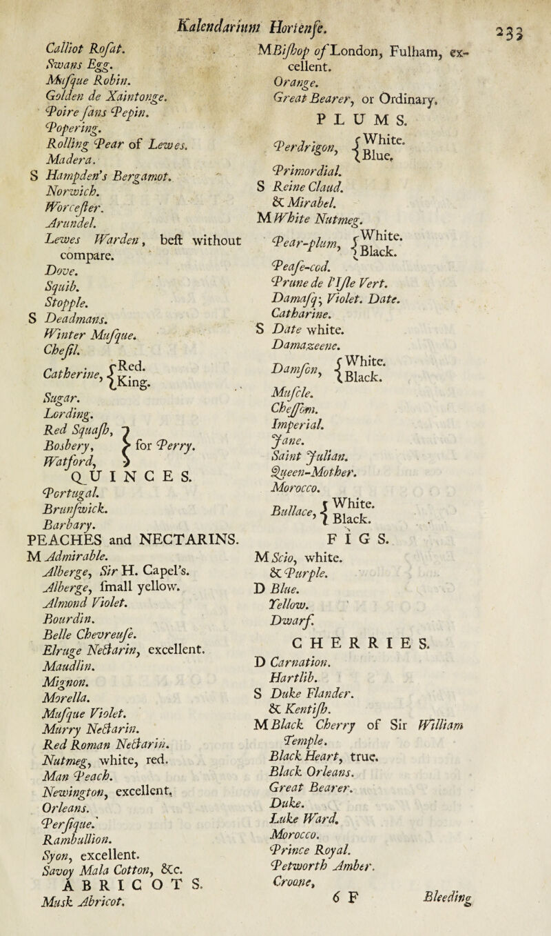 belt without 1g- Calliot Rofat. Swans Egg. Ms<fq ue Robin. Golden de Xaintonge. cPoire fans Pepin. Popering. Rolling Pear of Lewes. Madera. S Hampden's Bergamot. Norwich. Worcejler. Arundel. Lewes Warden, compare. Dove. Squib. Stopple. S De admans. Winter Mufque. Chejil. Catherine, Sugar. Lording. Red Squajh, Bosbery, Watford, (fU I Portugal. Brunfwick. Barbary. PEACHES and NECTARINS. M Admirable. Alberge, Sir H. Capel's. Alberge, fmall yellow. Almond Violet. Bourdin. Belle Chevreufe. Elruge Neblarin, excellent. Maudlin. Mignon. Morelia. Mufpue Violet. Murry Nell a r in. Red Roman Nellarin. Nut meg, white, red. Man Peach. Newington, excellent, Orleans. Perfiqued Rumbullion. Syon, excellent. Savoy Mala Cotton, &Cc. ABRICOTS. Musk Abricot. Kalendarium Horienjc. MBifop ^London, Fulham, ex¬ cellent. for Perry. N C E S. Orange. o Great Bearer., or Ordinary. PLUMS. Verdrigon, |^tc- Primordial. S Rcine Claud. SC Mirabel. M White Nutmeg. ^Pear-plum, Peafe-cod. Prune de ILJle Vert. Damafq• Violet. Date. Catharine. S Date white. Damazeene. C White. (Black. Damfcny Mufcle. Cheffom. Imperial. Jane. Saint yulian. Queen-Mother. Morocco. Ballace, j Bkcf' FIGS. NlScio, white. SC Purple. D Blue. Yellow. Dwarf CHERRIES. D Carnation. Hartlib. S Duke Blander. SC Kentijh. M Black Cherry of Sir William Lemple. Black Hearty true. Black Orleans. Great Bearer. Duke. Luke Ward. Morocco. Prince Royal. Petworth Amber. Croone, 6 F Bleeding