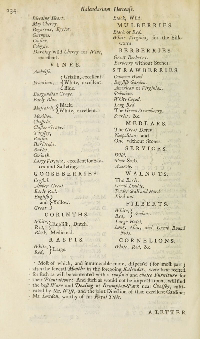 Bleeding Heart. May Cherry. Begareux, Egriot. Guy titles. Clufler. Cologne. Ci Darking wild Cherry for Wine, excellent. VINES. Amboifie. C Grizlin, excellent. Frontinac, < White, excellent. C Blue. Burgundian Grape. Early Blue. Mujcatcll, -[while, excellent. Morillon. ChaJJela. Clufler’Grape. Barjley, Raifln. Burfiarobe. Burlet. Corinth. Large Verjuice, excellent for Sau¬ ces and Salleting. GOOSEBERRIES Cryjlal. Amber Great. Early Red. Englijhp and Yellow. Great 3 CORINTHS. 1Englifh, Dutch. Black, Medicinal. R A S P I S. White, 7 T Red, |LarSc- Black,, Wild. MULBERRIES. Black or Red. White Virginia, for the Silk¬ worm. BERBERRIES. Great Berberry. Berberry without Stones. STRAWBERRIES. Common Wood. Englijh Garden. American or Virginian. Bolonian. White Coped. Long Red. The Green Strawberry. Scarlet, &c. MEDLARS. The Great Dutch. Neopolitan : and One without Stones. SERVICE S. Wild. Bear Sorb. Azerole. WALNUT S. The Early. Great Double. Tender Scull and Hard. Bird-nut. FILBERTS. White A , Red, SJveLws- Large Hafel. Long, Thin, and Great Round Nuts. CORN ELIONS. White, Red, £vc. * Moft of which, and innumerable more, difpers’d (for moll part) * after the feveral Months in the foregoing Kalendar, were here recited * for fuch as will be contented with a confin'd and choice Furniture for * their Plantations'. And fuch as would not be impos'd upon, will find * the beft IVare and Dealing at Brumpton-Park near Chelfiey, culti- * vated by Mr. Wife, and thejoint Diredion of that excellent Gardiner * Mr. London, worthy of his Royal Title. A LETTER