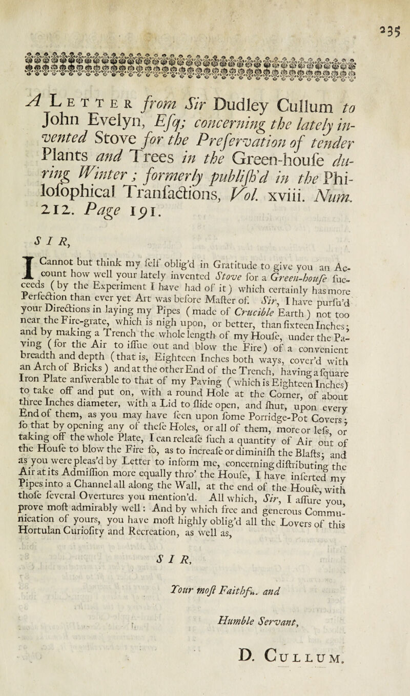 A Letter from Sir Dudley Cullum to John Evelyn, Efq; concerning the lately in¬ vented Stove for the Preferoation of tender Plants and Trees in the Green-houfe du¬ ring Winter ; formerly publijh’d in the Phi- lofophica! 1 rani actions, idol, xviii. Ahim. 212. Page 1i. SIR, I Cannot but think my felf oblig’d in Gratitude to give you an Ac- count how well your lately invented Stove for a Green-houfe fuc- cecds (by the Experiment I have had of it) which certainly has more -Perfection than ever yet Art was before Matter of. Sir, I have purfn’d your Dire&ons in laying my Pipes ( made of Crucible Earth ) not too near the Fire-grate, which is nigh upon, or better, than fixteen Inches • and by making a Trench the whole length of myHoufe, under the Pa¬ ving (tor the Air to iffue out and blow the Fire) of a convenient breadth and depth (that is, Eighteen Inches both ways, cover’d with an Arch of Bricks) and at the other End of the Trench, havingafquare Iron Plate aniwerableto that of my Paving ( which is Eighteen Inches) to take off and put on, with a round Hole at the Corner, of about three Inches diameter, with a Lid to Hide open, and fhut, upon every End of them, as you may have feen upon fome Porridge-Pot Covers • lo that by opening any of thefe Holes, or all of them, moreor lefs or taking off the whole Plate, Icanreleale luch a quantity of Air out of the Houle to blow the Fire fo, as to increafeor diminifh the Blafts- and as you were pleas d by Letter to inform me, concerning diftributin’o-the Air at its Admiffion more equally thro’ the Houfe, I have inferted my Pipes into a Channel all along the Wall, at the end of the Houfe with thole levcral Overtures you mention’d. All which, Sir, I allure’ you prove moft admirably well: And by which free and generous Commu¬ nication of yours, you have moft highly oblig’d all the Lovers of this Hortulan Curiofity and Recreation, as well as, SIR, Tour moft Faithft». and Htimble Servant, D. Cullum.