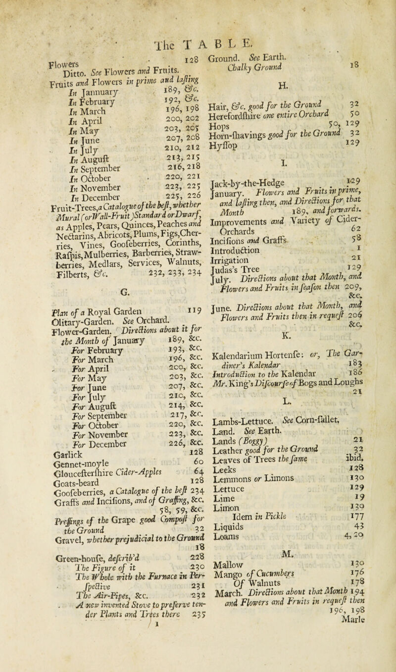 Ditto. See Flowers and Fruits. Frtiits and Flowers in prime and lajting In Jannuary 189, vf- In February I97 In March 39$ In April 2oa> 292 In May 2020£ In June 2^7, 208 In July 2IO> 212 In Auguft 213,215 J;z September 216,215 In October * 220,221 In November 223, 225 In December 225, 226 Fruit-Trees,a Catalogue of the bejt7 whether Mural (orlVaU-Fruit)Standard or Dwarf, as Apples, Pears, Quinces, Peaches,and Nedarins, Abricots, Plums, Figs,Cher¬ ries Vines, Goofeberries, Connths, Rafpis,Mulberries, Barberries, Straw¬ berries, Medlars, Services, V alnuts. Filberts, &c. 232, 233, 234 i he T A B L E. 128 Ground. See Earth. Chalky Ground H. G. 1x9 Flan of a Royal Garden Olitary-Garden. See Orchard. _ Flower-Garden. Directions about it for the Month of January For February For March For April For May For June For July For Auguft For September For October For November For December Garlick Gennet-moyle Gloucefterihire Cider-Apples Goats-beard Goofeberries, a Catalogue of the heft 234 Graffs and Incilions, and of Grajfng, &c. 58, 59, Vrejfings of the Grape good Compojt for the Ground 3 2 Gravel, whether prejudicial to the Ground 18 Green-houfe, defcrib'd 228 The Figure of it 230 The Whole with the Furnace in Per- fpettive 231 The Air-Pipes, &c. 232 A new invented Stove to preferve ten¬ der Plants and Tries there 235 189, See. 193, See, 196, See. 200, See. 203, Sec. 207, See. 210, 8cc. 214, See. 217, &c. 220, See. 223, &c. 226, &c. 128 60 64 128 Hair, &c. good for the Ground 3 2 Herefordfhire one entire Orchard 5 o Hops I29 Horn-fhavings good for the Ground 3 2 Hyffop I2^ 1. Jack-by-the-Hedge _ . }'2 9 January. Flowers and Fruits in prime, and lajling then, awi Directions for that Month 189, and forwards. Improvements Variety 0/ Cider- Orchards Incilions Graffs 5 8 Introduction Irrigation Judas’s Tree 7-9 Directions about that Month, Flowers and Fruits in feafon then 209, &c. June. Directions about that Month, owi Flowers and Fruits then in requejt 206 See; K. Kalendarium Hortenfe: or. The Gar- diner's Kalendar l83 Introduction to the Kalendar x86 Mr. King’s Difcourfe of Bogs and Loughs 21 L, Lambs-Lettuce. See Corn-lallet, Land. See Earth. Lands (Boggy) Leather good for the Ground Leaves of Trees the fame Leeks Lemmons or Limons Lettuce Lime Limon Idem in Pickle Liquids Loams M. Mallow 3 3° Mango of Cucumbers 378 Of Walnuts 3 7s March. Directions about that Month 194 and Flowers and Fruits in requejt then 196, 198 Marie 21 32 ibid. 128 130 129 19 130 377 43 4, 20