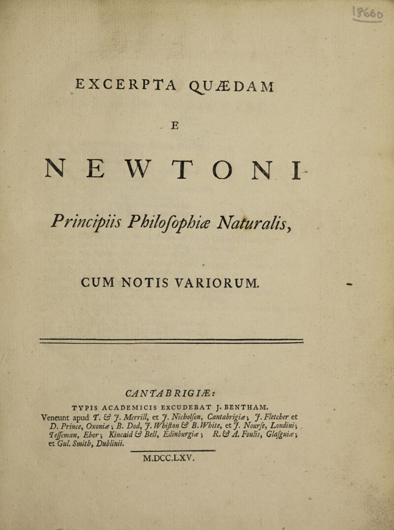 EXCERPTA QUADAM . E N E W T O Principiis Philofophia Naturalis ? 9 CUM NOTIS VARIORUM. « CANTAE RIGIJE: TYPIS ACADEMICIS EXCUDEBAT J. BENTHAM. Veneunt apud T. & J. Merrill et J. Nicholfon, Cantabrigue; J. Fletcher et D. Prince, Oxonise •, 5. Dod, J. JVhifton & B.White, et J. Nourfe, Londini; Jejfeman, Ebor \ Kincaid & Bell, Edinburgi* ; R.U J. Foulis, Glafgui<e; et Ga/. Smith, JDublinii. M.DCC.LXV.