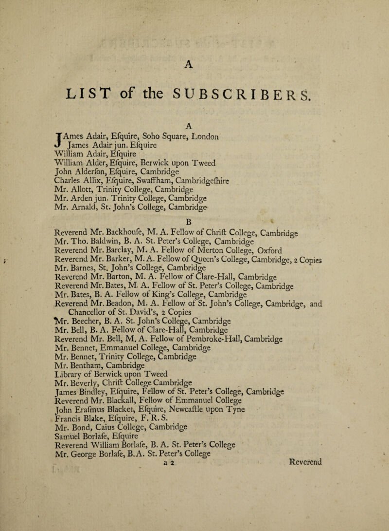 A LIST of the SUBSCRIBERS. A JAmes Adair, Efquire, Soho Square, London James Adair jun. Efquire William Adair, Efquire William Alder, Efquire, Berwick upon Tweed John Alderfon, Efquire, Cambridge Charles Allix, Efquire, Swaffham, Cambridgelhire Mr. Allott, Trinity College, Cambridge Mr. Arden jun. Trinity College, Cambridge Mr. Arnald, St. John’s College, Cambridge B Reverend Mr. Backhoufe, M. A. Fellow of Chrift College, Cambridge Mr. Tho. Baldwin, B. A. St. Peteris College, Cambridge Reverend Mr. Barclay, M. A. Fellow of Merton College, Oxford Reverend Mr. Barker, M. A. Fellow of Queen’s College, Cambridge, 2 Copies Mr. Barnes, St. John’s College, Cambridge Reverend Mr. Barton, M. A. Fellow of Clare-Hall, Cambridge Reverend Mr. Bates, M. A. Fellow of St. Peteris College, Cambridge Mr. Bates, B. A. Fellow of King’s College, Cambridge Reverend Mr. Beadon, M. A. Fellow of St. John’s College, Cambridge, and Chancellor of St. David’s, 2 Copies TVIr. Beecher, B. A. St. John’s College, Cambridge Mr. Bell, B. A. Fellow of Clare-FIall, Cambridge Reverend Mr. Bell, M. A. Fellow of Pembroke-Hall, Cambridge Mr. Bennet, Emmanuel College, Cambridge Mr. Bennet, Trinity College, Cambridge Mr. Bentham, Cambridge L.ibrary of Berwick upon Tweed Mr. Beverly, Chrift College Cambridge James Bindley, Efquire, Fellow of St. Peteris College, Cambridge Reverend Mr. Blackall, Fellow of Emmanuel College John Erafmus Blacket, Efquire, Newcaltle upon Tyne Francis Blake, Efquire, F. R. S. Mr. Bond, Caius College, Cambridge Samuel Borlafe, Efquire Reverend William Borlafe, B. A. St. Peteris College Mr. George Borlafe, B. A. St. Peteris College