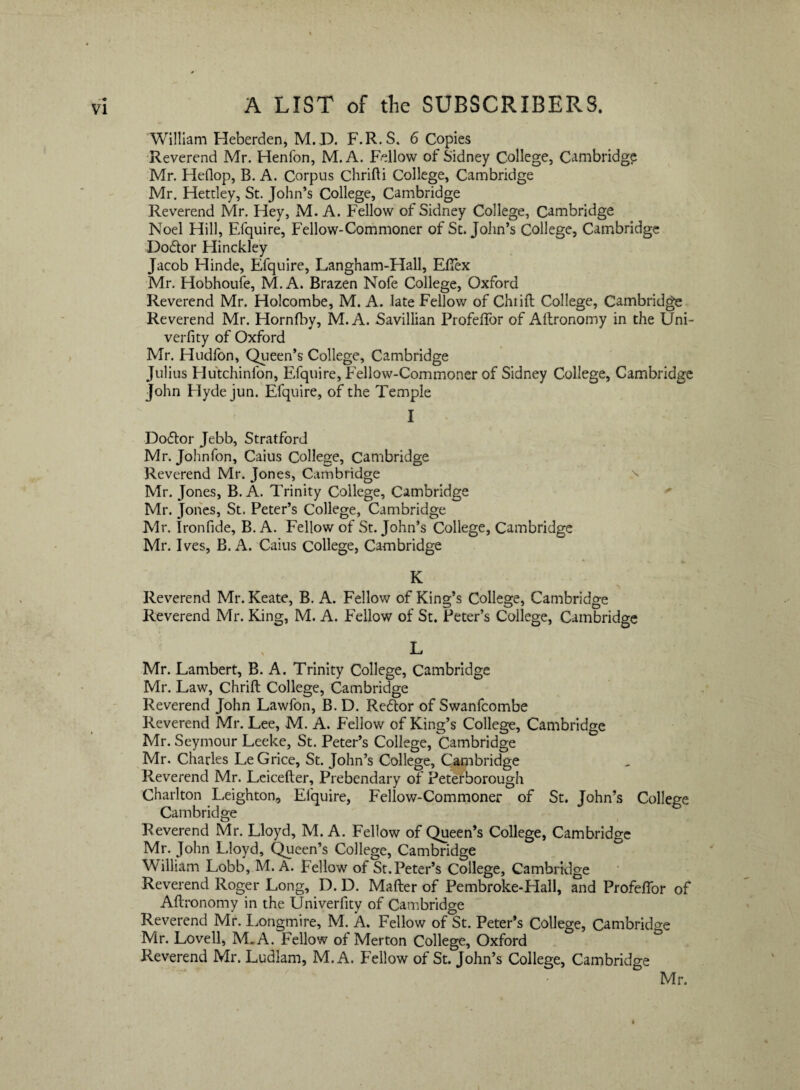 William Heberden, M.D. F.R.S. 6 Copies Reverend Mr. Henfon, M. A. Fellow of Sidney College, Cambridge Mr. Heflop, B. A. Corpus Chrifti College, Cambridge Mr. Hetdey, St. John’s College, Cambridge Reverend Mr. Hey, M. A. Fellow of Sidney College, Cambridge Noel Hili, Efquire, Fellow-Commoner of St. John’s College, Cambridge Dodor Hinckley Jacob Hinde, Efquire, Langham-Hall, EfTex Mr. Hobhoufe, M. A. Brazen Nofe College, Oxford Reverend Mr. Holcombe, M. A. late Fellow of Chtift College, Cambridge Reverend Mr. Hornfby, M. A. Savillian Profeflor of Aftronomy in the Uni- verfity of Oxford Mr. Hudfon, Queen’s College, Cambridge Julius Hutchinfon, Efquire, Fellow-Commoner of Sidney College, Cambridge John Hyde jun. Efquire, of the Temple I Dodor Jebb, Stratford Mr. Johnfon, Caius College, Cambridge Reverend Mr. Jones, Cambridge Mr. Jones, B. A. Trinity College, Cambridge Mr. Jones, St. Peter’s College, Cambridge Mr. Ironfide, B. A. Fellow of St. John’s College, Cambridge Mr. Ives, B. A. Caius College, Cambridge K Reverend Mr. Keate, B. A. Fellow of King’s College, Cambridge Reverend Mr. King, M. A. Fellow of St. Peter’s College, Cambridge L Mr. Lambert, B. A. Trinity College, Cambridge Mr. Law, Chrift College, Cambridge Reverend John Lawfon, B. D. Redor of Swanfcombe Reverend Mr. Lee, M. A. Fellow of King’s College, Cambridge Mr. Seymour Leeke, St. Peter’s College, Cambridge Mr. Charles LeGrice, St. John’s College, Cambridge Reverend Mr. Leicefter, Prebendary of Petetborough Charlton Leighton, Efquire, Fellow-Commoner of St. John’s College Cambridge Reverend Mr. Lloyd, M. A. Fellow of Queen’s College, Cambridge Mr. John Lloyd, Queen’s College, Cambridge William Lobb, M. A. Fellow of St.Peter’s College, Cambridge Reverend Roger Long, D. D. Mafter of Pembroke-Hall, and Profeflor of Allronomy in the Univerfity of Cambridge Reverend Mr. Longmire, M. A. Fellow of St. Peter’s College, Cambridge Mr. Lovell, M.A. Fellow of Merton College, Oxford Reverend Mr. Ludiam, M.A. Fellow of St. John’s College, Cambridge Mr.