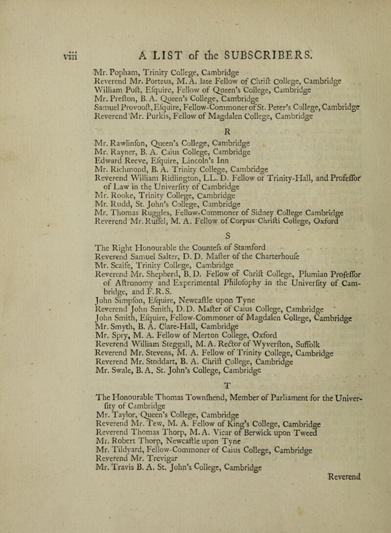 Tvlr. Popham, Trinity College, Cambridge Revcrend Mr. Porteus, M. A. late Fellow of Chrift College, Cambridge William Poft, Efquire, Fellow of Queen’s College, Cambridge Mr. Prefton, B. A. Queen’s College, Cambridge Samuel Provooft, Efquire, Fellow-CommonerofSt. Peter’s College, Cambridge Reverend Mr. Purkis, Fellow of Magdalen College, Cambridge R Mr. Rawlinfon, Queen’s College, Cambridge Mr. Rayner, B. A. Caius College, Cambridge Edward Reeve, Efquire, Lincolrfs Inn Mr. Richmond, B. A. Trinity College, Cambridge Reverend William Ridlington, LL. D. Fellow of Trinity-Hall, and Profeflor of Law in the Univerfity of Cambridge Mr. Rooke, Trinity College, Cambridge Mr. Rudd, St. John’s College, Cambridge Mr. Thomas Ruggles, FellowrCommoner of Sidney College Cambridge Reverend Mr.Rufiel, M. A. Fellow of Corpus Chrifti College, Oxford S The Right Honourable the Countefs of Stamford Reverend Samuel Salter, D. D. Mafter of the Charterhoufe Mr. Scaife, Trinity College, Cambridge Reverend Mr. Shepherd, B. D. Fellow of Chrift College, Plumian Profeflor of Aftronomy and Experimental Philofophy in the Univerfity of Cam¬ bridge, andF.R.S. John Simpfon, Efquire, Newcaftle upon Tyne Reverend John Smith, D.D. Mafter of Caius College, Cambridge John Smith, Efquire, Fellow-Commoner of Magdalen College, Cambridge Mr. Smyth, B. A. Clare-Hall, Cambridge Mr. Spry, M. A. Fellow of Merton College, Oxford Reverend William Steggall, M. A. Reflor of Wyverfton, Suffolk Reverend Mr. Stevens, M. A. Fellow of Trinity College, Cambridge Reverend Mr. Stoddart, B. A. Chrift College, Cambridge Mr. Swale, B. A. St. John’s College, Cambridge T The Honourable Thomas Townfttend, Member of Parliament for the Univer¬ fity of Cambridge Mr. Taylor, Queen’s College, Cambridge Reverend Mr. Tew, M. A. Fellow of King’s College, Cambridge Reverend Thomas Thorp, M. A. Vicar of Berwick upon Tweed Mr. Robert Thorp, Newcaftle upon Tyne Mr. Tildyard, Fellow-Commoner of Caius College, Cambridge Reverend Mr. Trevigar Mr. Travis B. iV, St. John’s College, Cambridge