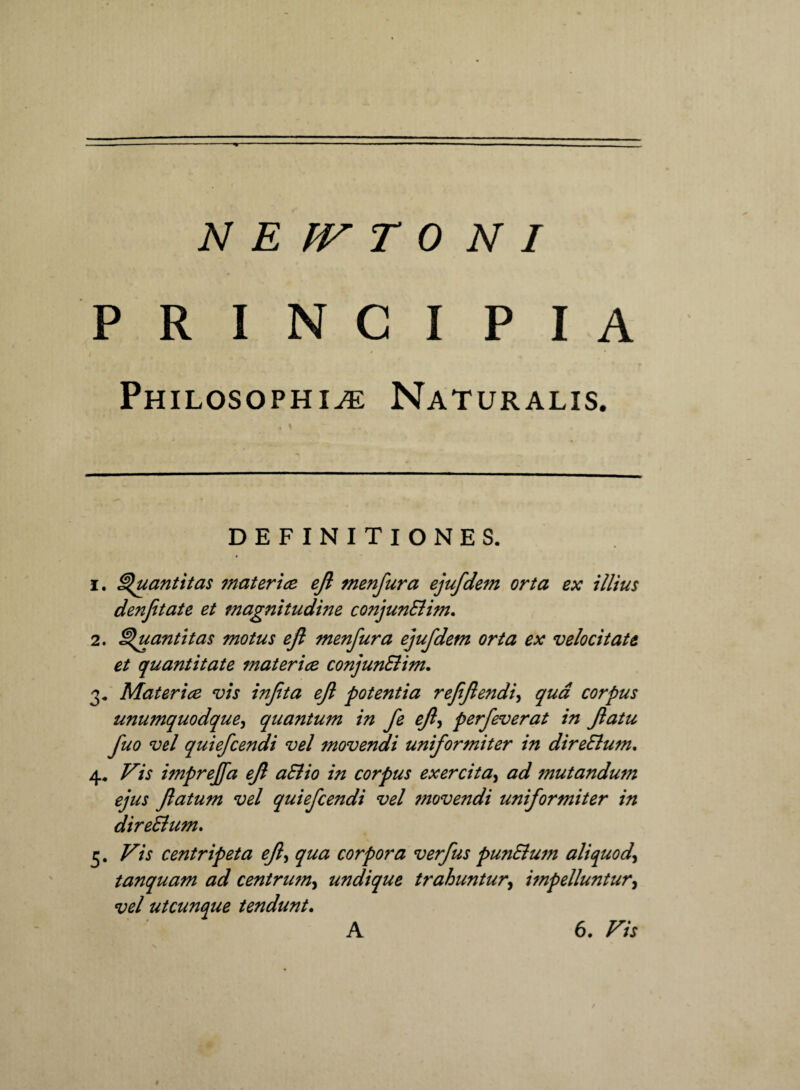 PRINCIPIA Philosophiae Naturalis. DEFINITIONES. 1. Quantitas mater ice ejl menfura ejufdem orta ex illius denfitate et magnitudine conjunElim. 2. Quantitas motus ejl menfura ejufdem orta ex velocitate et quantitate materice conjunElim. 3. Materice vis infta ejl potentia refflendiqua corpus unumquodque, quantum in fe ejl, perfeverat in Jlatu fuo vel quiefcendi vel movendi uniformiter in direElum, 4. Vis imprejfa ejl aElio in corpus exercita, ad mutandufn ejus Jlatum vel quiefcendi vel ?novendi uniformiter in direElum. 3. Vis centripeta ejl, qua corpora verfus punElum aliquod\ tanquam ad centrum, undique trahuntur, impelluntur, vel utcunque tendunt. A 6. Vis