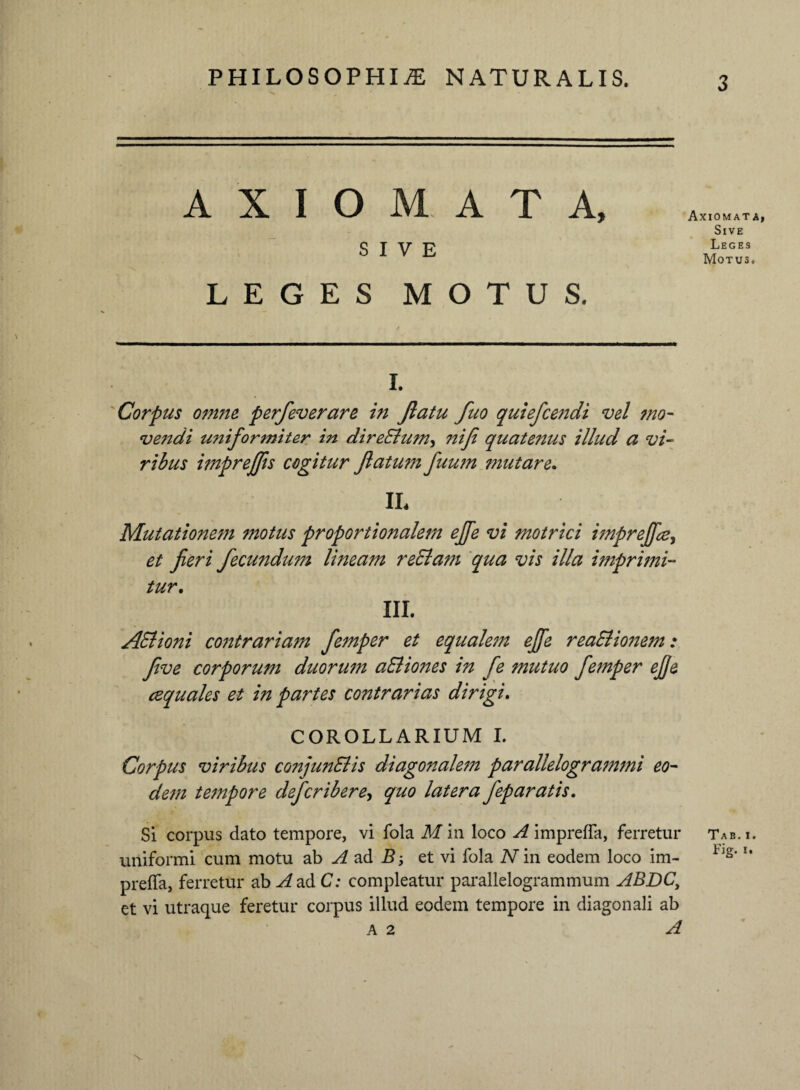 AXIOMATA, SIVE LEGES MOTUS. i. Corpus omne perfeverare in Jlatu fuo quiefcetidi vel mo¬ vendi uniformiter in direSlum, nif quatenus illud a vi¬ ribus imprejfis cogitur flatum fuum mutare. IL Mutationem motus proportionalem effe vi motrici imprejftej et fieri fecundum lineam reElam qua vis illa imprimi¬ tur. III. AStioni contrariam femper et equalem effe reaSiionem: five corporum duorum aEliottes in fe mutuo femper effe cequales et in partes contrarias dirigi. COROLLARIUM I. Corpus viribus conjunElis diagonalem parallelogrammi eo¬ dem tempore defer ib er e^ quo latera fep aratis. SI corpus dato tempore, vi fola M in loco A impreffa, ferretur uniformi cum motu ab A ad B et vi fola N in eodem loco im- preffa, ferretur ab A ad C: compleatur parallelogrammum ABDC, et vi utraque feretur corpus illud eodem tempore in diagonali ab A 2 A Axiomata, Sive Leges Motus. Tab. i. Fig- i.