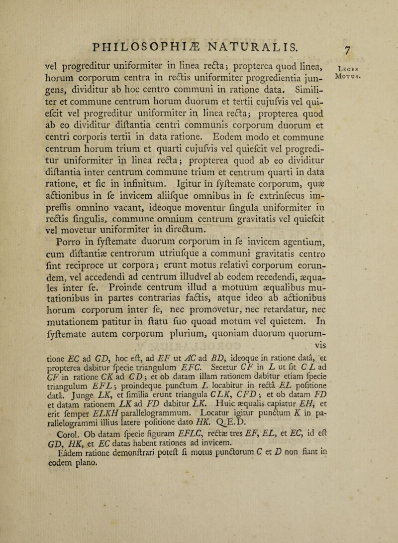 vel progreditur uniformiter in linea re£ta; propterea quod linea, horum corporum centra in redtis uniformiter progredientia jun¬ gens, dividitur ab hoc centro communi in ratione data. Simili¬ ter et commune centrum horum duorum et tertii cujufvis vel qui- efcit vel progreditur uniformiter in linea recla; propterea quod ab eo dividitur diftantia centri communis corporum duorum et centri corporis tertii in data ratione. Eodem modo et commune centrum horum trium et quarti cujufvis vel quiefcit vel progredi¬ tur uniformiter in linea redta; propterea quod ab eo dividitur diftantia inter centrum commune trium et centrum quarti in data ratione, et fic in infinitum. Igitur in fyftemate corporum, quse adtionibus in fe invicem aliifque omnibus in fe extrinfecus im- preffis omnino vacant, ideoque moventur fingula uniformiter in redtis fingulis, commune omnium centrum gravitatis vel quiefcit vel movetur uniformiter in diredtum. Porro in fyftemate duorum corporum in fe invicem agentium, cum diftantiae centrorum utriufque a communi gravitatis centro fint reciproce ut corpora; erunt motus relativi corporum eorun¬ dem, vel accedendi ad centrum illudvel ab eodem recedendi, aequa¬ les inter fe. Proinde centrum illud a motuum aequalibus mu¬ tationibus in partes contrarias factis, atque ideo ab adtionibus horum corporum inter fe, nec promovetur, nec retardatur, nec mutationem patitur in flatu fuo quoad motum vel quietem. In fyftemate autem corporum plurium, quoniam duorum quorum- _ vis tione EC ad GD, hoc eft, ad EF ut AC ad BD, ideoque in ratione data, et propterea dabitur fpecie triangulum EFC. Secetur CF in L ut fit C L ad CF in ratione CK ad C D; et ob datam illam rationem dabitur etiam fpecie triangulum EFL; proindeque punftum L locabitur in redta EL pofitione data. Junge LK, et fimilia erunt triangula CLK, CFD ; et ob datam FD et datam rationem LK ad FD dabitur LK. Huic tequalis capiatur EH, et erit femper ELKH parallelogrammum. Locatur igitur pundtum K in pa- ralielogrammi illius latere pofitione dato HK. QJE.D. Corol. Ob datam fpecie figuram EFLC, redtse tres EF, EL, et EC, id eft GD, HK, et EC datas habent rationes ad invicem. Eadem ratione demonftrari poteft fi motus pundtorum C et D non fiant in eodem plano. Lege Motu