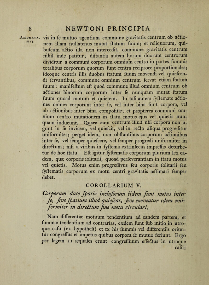 Axiomata, sive vis in fe mutuo agentium commune gravitatis centrum ob asio¬ nem illam nullatenus mutat flatum fuum; et reliquorum, qui- bufcum a£lio illa non intercedit, commune gravitatis centrum nihil inde patitur 5 diflantia autem horum duorum centrorum dividitur a communi corporum omnium centro in partes fummis totalibus corporum quorum funt centra reciproce proportionales i ideoque centris illis duobus flatum fuum movendi vel quiefcen- di fervantibus, commune omnium centrum fervat etiam flatum fuum: manifeftum efl quod commune illud omnium centrum ob a<5liones binorum corporum inter fe nunquam mutat flatum fuum quoad motum et quietem. In tali autem fyflemate adlio- nes omnes corporum inter fe, vel inter bina funt corpora, vel ab adlionibus inter bina compofitae; et propterea communi om¬ nium centro mutationem in flatu motus ejus vel quietis nun¬ quam inducunt. Quare cum centrum illud ubi corpora non a- gunt in fe invicem, vel quiefcit, vel in redla aliqua progreditur uniformiterj perget idem, non obflantibus corporum a£lionibus inter fe, vel femper quiefcere, vel femper progredi uniformiter in dire&um; nifi a viribus in fyflema extrinfecus imprefiis deturbe¬ tur de hoc flatu. Efl igitur fyflematis corporum plurium lex ea¬ dem, quae corporis folitarii, quoad perfeverantiam in flatu motus vel quietis. Motus enim progreflivus feu corporis folitarii feu fyflematis corporum ex motu centri gravitatis aeflimari femper debet. COROLLARIUM V. Corporum dato fpatio incluforutn Udem funt motus inter fe, five fpatium illud quiefcat, fve moveatur idem uni¬ formiter in direElum fine motu circulari. Nam differentiae motuum tendentium ad eandem partem, et fummae tendentium ad contrarias, eaedem funt fub initio in utro¬ que cafu (ex hypothefi) et ex his fummis vel differentiis oriun¬ tur congreflus et impetus quibus corpora fe mutuo feriunt. Ergo per legem 11 aequales erunt congreffuum effedtus in utroque cafu;