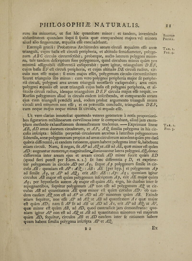 rum ita minuetur, ut fiat hac quantitate minor : et tandem, inveniendo abfurditatem quandam fequi fi fpatia quae comparabant majora vel minora aliud alio fingerentur, aequalia effe concludebant. Exempli gratia: Probaturus Archimedes aream circuli aequalem effe areae trianguli, cujus bafis eft circuli peripheria, et altitudo femidiameter, polygo¬ num ABC circulo circumfcribit; probatque, audto laterum polygoni nume¬ ro, tale tandem defcriptum fore polygonum, quod circulum minus quam pro minima afiignabili differentia exfuperabit: patet igitur, triangulum DEF, cujus bafis EF eft circuli peripheria, et cujus altitudo DE circuli radius, cir¬ culo non effe majus : fi enim majus effet, polygonum circulo circumfcribere liceret triangulo illo minus : cum vero polygoni peripheria major fit periphe¬ ria circuli, polygoni area aream trianguli neceffario exfuperabit; area enim polygoni aequalis eft arese trianguli cujus bafis eft polygoni peripheria, et al¬ titudo circuli radius, ideoque triangulum DEF circulo majus effe nequit. — Rurfus polygonum aliud in circulo eodem inlcribendo, et comparando aream ejus cum trianguli praedidti area, eodem probat argumento trianguli aream circuli area minorem non effe •, et ex praemiffis concludit, triangulum DEF, cum neque majus neque minus fit circulo, ei tequale effe. Ut vero clarius innotefcat quomodo veteres geometras a notis proportioni¬ bus figurarum redtilinearum curvilineas inter le comparabant, aliud jam exem¬ plum methodo exhauftionum demonftratum trademus.-Exprimant lineae AB, AD areas duorum circulorum, et AP, AQ fimilia polygona in his cir¬ culis infcripta : bifedtis perpetuo circulorum arcubus a lateribus polygonorum fubtenfis, arese polygonorum propius ad areas circulorum accedent quam pro data quavis differentia ^ et eandem rationem, quam habent polygona inter fe, habebunt etiam circuli. Nam, fi negas, fit AP ad AQut AB ad AE, quse minor eft quam AD: augeantur numero et.magnitudin^diminuantur latera polygoni AQdonec differentia inter aream ejus et aream circuli AD minor fuerit quam ED (quod fieri poteft per Elem.x. i.) fit haec differentia q D, et exprime¬ tur polygonum in circulo AD per Aq\ fitque Ap polygonum fimile in cir¬ culo AB : quoniam eft AP : AQ: : AB : AE [per hyp.] et polygonum Ap ad fimile A q, ut AP ad AQ, erit AB: AE:: Ap: Aq-, quoniam igitur circulus AB major eft quam polygonum infcriptum Ap, erit AE major quam Aq\ per hypothefin autem Aq major eft quam AE\ ergo, his duobus inter fe repugnantibus, fequitur polygonum AP non effe ad polygonum AQ ut cir¬ culus AB ad quantitatem AE quae minor eft quam circulus AD: ob ean¬ dem caufam AQnon eft ad AP ut AD ad AF minorem quam AB. Exinde etiam fequitur, non effe AP ad AQwt AB ad quantitatem A e quae major eft quam AD \ nam fi AF fit ad AB ut AD ad A e, erit AP ad AQ ut AF, quae minor eft quam AB, ad AD, quod contradicit jam demonftratis: quo¬ niam igitur AP non eft ad AQut AB ad quantitatem minorem vel majorem quam AD, fequitur, circulos AB et AD eandem inter fe rationem habere quam habent fimilia polygona infcripta AP et AQ B 2 Ex Sectio Prima. Tab. i. Fig. 4. TaS. i. Fig.5.