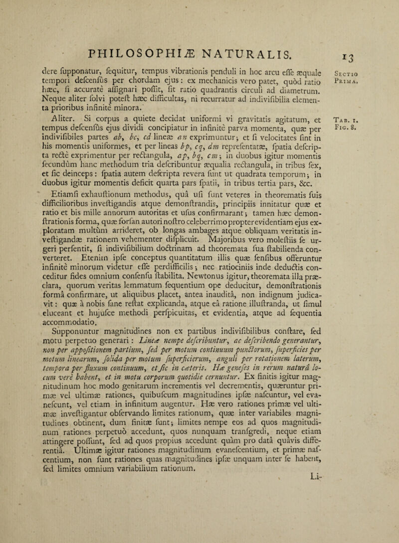 J3 clere fupponatur, fequitur, tempus vibrationis penduli in hoc arcu effe sequale tempori defcenffis per chordam ejus: ex mechanicis vero patet, quod ratio hxc, fi accurate affignari poffit, fit ratio quadrantis circuli ad diametrum. Neque aliter folvi potefl haec difficultas, ni recurratur ad indivifibilia elemen¬ ta prioribus infinite minora. Aliter. Si corpus a quiete decidat uniformi vi gravitatis agitatum, et tempus defcenffis ejus dividi concipiatur in infinite parva momenta, quae per indivifibiles partes aby bc, cd lineae an exprimuntur; et fi velocitates fint in his momentis uniformes, et per lineas bp, cq, dm reprefentatae, fpatia defcrip- ta redte exprimentur per redlangula, ap^ bq, cm\ in duobus igitur momentis fecundum hanc methodum tria defcribuntur aequalia redtangula, in tribus fex, et fic deinceps: fpatia autem defcripta revera funt ut quadrata temporum; in duobus igitur momentis deficit quarta pars fpatii, in tribus tertia pars, &c. Etiamfi exhauftionum methodus, qua ufi funt veteres in theorematis fuis difficilioribus inveftigandis atque demonflrandis, principiis innitatur quae et ratio et bis mille annorum autoritas et ufus confirmarant; tamen hxc demon- ftrationis forma, quaeforfan autorinofbro celeberrimo propter evidentiam ejus ex¬ ploratam multum arrideret, ob longas ambages atque obliquam veritatis in- veftigandae rationem vehementer difplicuit. Majoribus vero moleffiis fe ur¬ geri perfentit, fi indivifibilium dodtrinam ad theoremata fua ftabilienda con¬ verteret. Etenim ipfe conceptus quantitatum illis quae fenfibus offeruntur infinite minorum videtur effe perdifficilis; nec ratiociniis inde dedu&is con¬ ceditur fides omnium confenfu flabilita. Newtonus igitur, theoremata illa prae¬ clara, quorum veritas lemmatum fequentium ope deducitur, demonflrationis forma confirmare, ut aliquibus placet, antea inaudita, non indignum judica¬ vit : quae a nobis fane reflat explicanda, atque ea ratione illuftranda, ut fimul eluceant et hujufce methodi perfpicuitas, et evidentia, atque ad fequentia accommodatio. Supponuntur magnitudines non ex partibus indivifibilibus conflare, fed motu perpetuo generari : Linea nempe defcribuntur, ac defcribendo generantur, non per appofitionem partium, fed per motum continuum punitorum, fuperficies per motum linearum, folida per motum fuperficierum, angidi per rotationem laterum, tempora per fluxum continuum, et fic in ca teris. Ha genefes in rerum natura lo¬ cum vere habent, et in motu corporum quotidie cernuntur. Ex finitis igitur mag¬ nitudinum hoc modo genitarum incrementis vel decrementis, quaeruntur pri¬ mae vel ultimae rationes, quibufcum magnitudines ipfe nafcuntur, vel eva- nefcunt, vel etiam in infinitum augentur. Hae vero rationes primae vel ulti¬ mae invefligantur obfervando limites rationum, quae inter variabiles magni¬ tudines obtinent, dum finitae: funt; limites nempe eos ad quos magnitudi¬ num rationes perpetuo accedunt, quos nunquam tranfgredi, neque etiam attingere poffunt, fed ad quos propius accedunt quam pro data quavis diffe¬ rentia. Ultimae igitur rationes magnitudinum evanefcentium, et primae naf- centium, non funt rationes quas magnitudines ipfe unquam inter fe habent, fed limites omnium variabilium rationum. Sectio Prima, Tab. i. Fig. 8. Li-